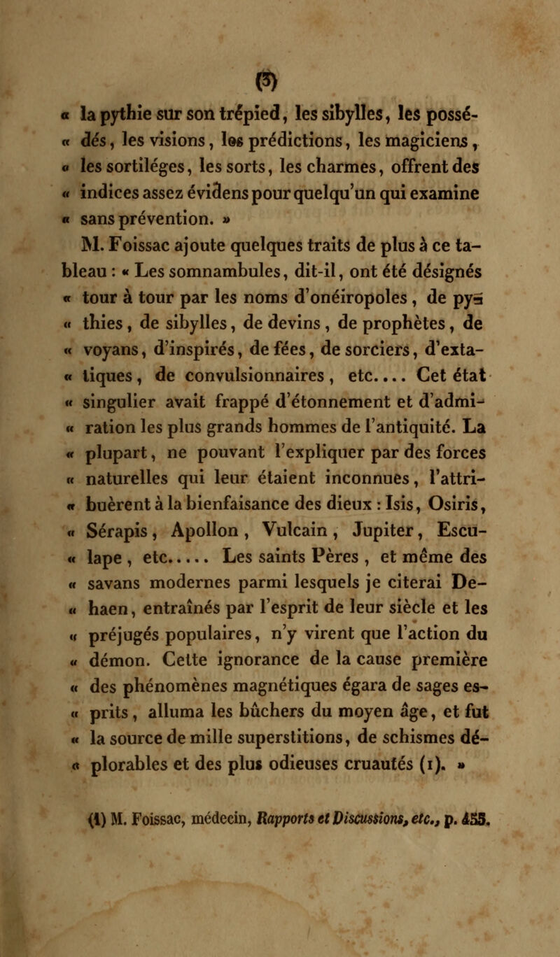 P) a la pythie sur son trépied, les sibylles, les possè- de dés, les visions, Iôs prédictions, les magiciens, « les sortilèges, les sorts, les charmes, offrent des « indices assez évi3ens pour quelqu'un qui examine « sans prévention. » M. Foissac ajoute quelques traits de plus à ce ta- bleau : « Les somnambules, dit-il, ont été désignés « tour à tour par les noms d'onéiropoles , de pya « thies, de sibylles, de devins , de prophètes, de « voyans, d'inspirés, de fées, de sorciers, d'exta- « tiques, de convulsionnaires, etc.... Cet état « singulier avait frappé d'étonnement et d'admi- « ration les plus grands hommes de l'antiquité. La « plupart, ne pouvant l'expliquer par des forces « naturelles qui leur étaient inconnues, Tattri- <c huèrent à la bienfaisance des dieux : Isis, Osiris, « Sérapis, Apollon , Vulcain , Jupiter, Escu- « lape , etc Les saints Pères , et même des « savans modernes parmi lesquels je citerai De- « haen, entraînés par l'esprit de leur siècle et les « préjugés populaires, n'y virent que l'action du « démon. Cette ignorance de la cause première « des phénomènes magnétiques égara de sages es- o prits , alluma les bûchers du moyen âge, et fut « la source de mille superstitions, de schismes dé- « plorables et des plus odieuses cruautés (i). »