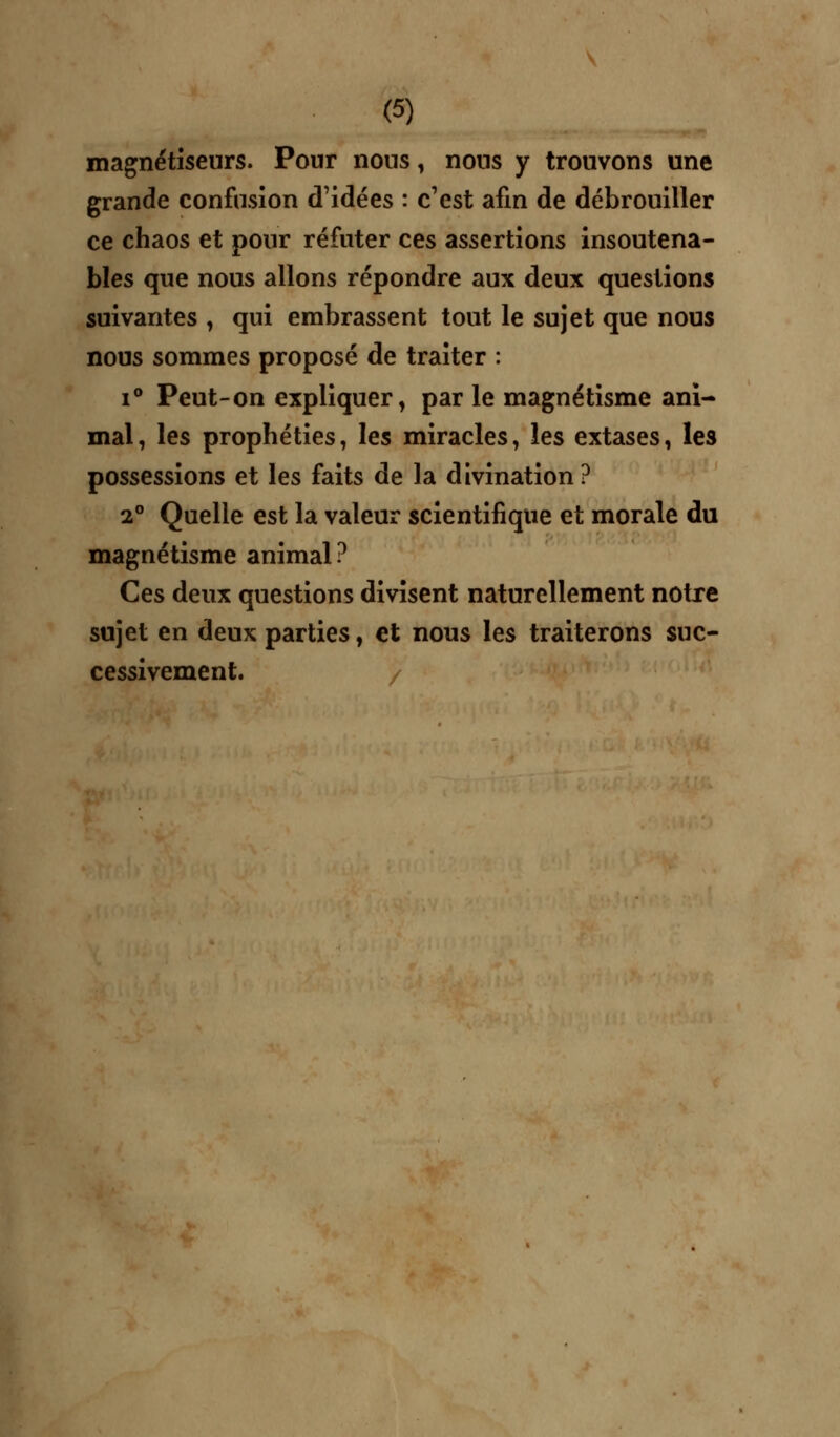 magnétiseurs. Pour nous, nous y trouvons une grande confusion d'idées : c'est afin de débrouiller ce chaos et pour réfuter ces assertions insoutena- bles que nous allons répondre aux deux questions suivantes , qui embrassent tout le sujet que nous nous sommes proposé de traiter : i° Peut-on expliquer, par le magnétisme ani- mal, les prophéties, les miracles, les extases, les possessions et les faits de la divination? 2° Quelle est la valeur scientifique et morale du magnétisme animal? Ces deux questions divisent naturellement notre sujet en deux parties, et nous les traiterons suc- cessivement. /