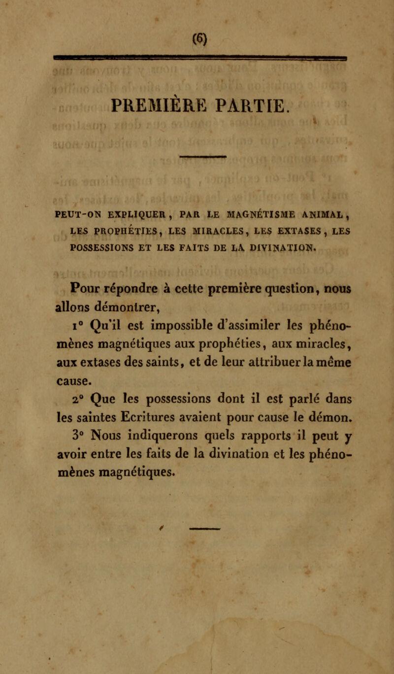 PREMIERE PARTIE PEUT-ON EXPLIQUER, PAR LE MAGNÉTISME ANIMAL, LES PROPHETIES, LES MIRACLES, LES EXTASES, LES POSSESSIONS ET LES FAITS DE LA DIVINATION. Pour répondre à cette première question, nous allons démontrer, i° Qu'il est impossible d'assimiler les phéno- mènes magnétiques aux prophéties, aux miracles, aux extases des saints, et de leur attribuer la même cause. 2° Que les possessions dont il est parlé dans les saintes Ecritures avaient pour cause le démon. 3° Nous indiquerons quels rapports il peut y avoir entre les faits de la divination et les phéno- mènes magnétiques.