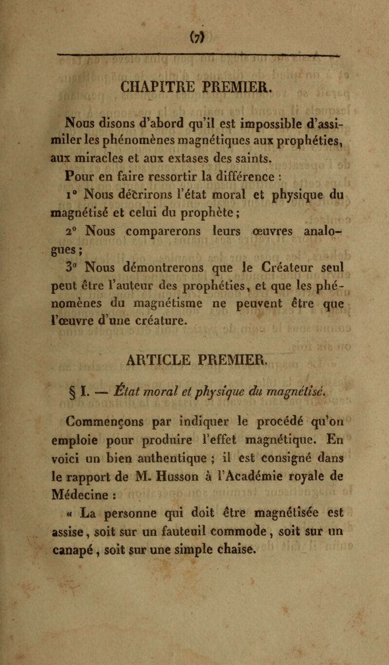 CHAPITRE PREMIER. Nous disons d'abord qu'il est impossible d'assi- miler les phénomènes magnétiques aux prophéties, aux miracles et aux extases des saints. Pour en faire ressortir la différence : i° Nous décrirons l'état moral et physique du magnétisé et celui du prophète ; 2° Nous comparerons leurs œuvres analo- gues ; 3° Nous démontrerons que le Créateur seul peut être l'auteur des prophéties, et que les phé- nomènes du magnétisme ne peuvent être que l'œuvre d'une créature. ARTICLE PREMIER. § I. — État moral et physique du magnétisé. Commençons par indiquer le procédé qu'on emploie pour produire l'effet magnétique. En voici un bien authentique ; il est consigné dans le rapport de M. Husson à l'Académie royale de Médecine : « La personne qui doit être magnétisée est assise, soit sur un fauteuil commode, soit sur un canapé, soit sur une simple chaise.