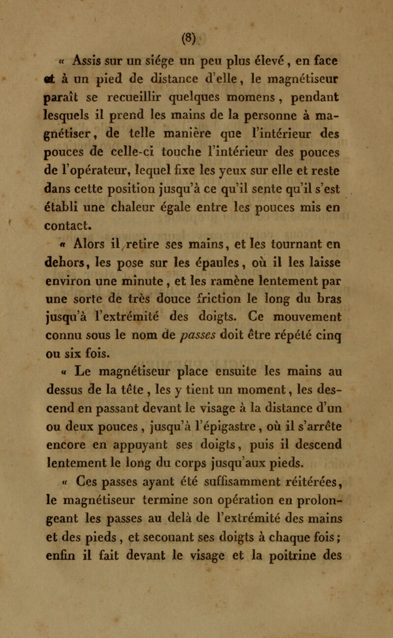 « Assis sur un siège un peu plus élevé , en face «t à un pied de distance d'elle, le magnétiseur paraît se recueillir quelques momens , pendant lesquels il prend les mains de la personne à ma- gnétiser, de telle manière que l'intérieur des pouces de celle-ci touche l'intérieur des pouces de l'opérateur, lequel fixe les yeux sur elle et reste dans cette position jusqu'à ce qu'il sente qu'il s'est établi une chaleur égale entre les ponces mis en contact. « Alors il retire ses mains, et les tournant en dehors, les pose sur les épaules, où il les laisse environ une minute , et les ramène lentement par une sorte de très douce friction le long du bras jusqu'à l'extrémité des doigts. Ce mouvement connu sous le nom de passes doit être répété cinq ou six fois. « Le magnétiseur place ensuite les mains au dessus de la tête , les y tient un moment, les des- cend en passant devant le visage à la distance d'un ou deux pouces , jusqu'à l'épigastre , où il s'arrête encore en appuyant ses doigts, puis il descend lentement le long du corps jusqu'aux pieds. « Ces passes ayant été suffisamment réitérées, le magnétiseur termine son opération en prolon- geant les passes au delà de l'extrémité des mains et des pieds , et secouant ses doigts à chaque fois ; enfin il fait devant le visage et la poitrine des