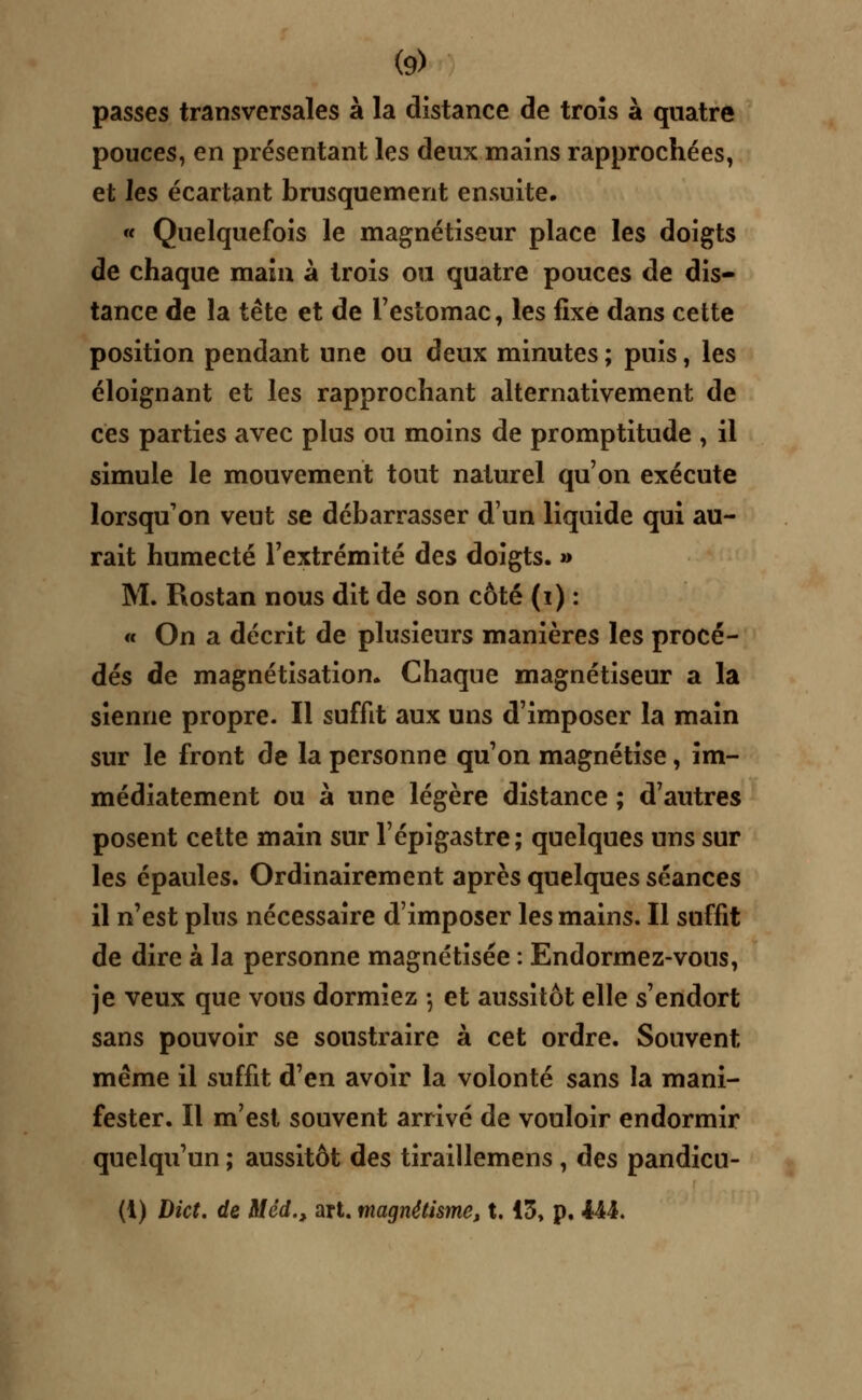 passes transversales à la distance de trois à quatre pouces, en présentant les deux mains rapprochées, et les écartant brusquement ensuite. « Quelquefois le magnétiseur place les doigts de chaque main à trois ou quatre pouces de dis- tance de la tête et de l'estomac, les fixe dans cette position pendant une ou deux minutes ; puis, les éloignant et les rapprochant alternativement de ces parties avec plus ou moins de promptitude , il simule le mouvement tout naturel qu'on exécute lorsqu'on veut se débarrasser d'un liquide qui au- rait humecté l'extrémité des doigts. » M. Rostan nous dit de son côté (i) : « On a décrit de plusieurs manières les procé- dés de magnétisation. Chaque magnétiseur a la sienne propre. Il suffit aux uns d'imposer la main sur le front de la personne qu'on magnétise, im- médiatement ou à une légère distance ; d'autres posent cette main sur l'épigastre; quelques uns sur les épaules. Ordinairement après quelques séances il n'est pins nécessaire d'imposer les mains. Il suffit de dire à la personne magnétisée : Endormez-vous, je veux que vous dormiez -, et aussitôt elle s'endort sans pouvoir se soustraire à cet ordre. Souvent même il suffit d'en avoir la volonté sans la mani- fester. Il m'est souvent arrivé de vouloir endormir quelqu'un ; aussitôt des tiraillemens , des pandicu- (1) Dict. de Mèd., art. magnétisme, t. 13, p. 444.