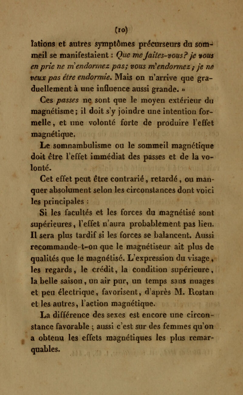 ïations et autres symptômes précurseurs du som- meil se manifestaient : Que mejaites-vous?je vous en prie ne m endormez pas; vous m'endormez ; je ne veux pas être endormie* Mais on n'arrive que gra- duellement à une influence aussi grande. » Ces passes ne sont que le moyen extérieur du magnétisme; il doit s'y joindre une intention for- melle, et une volonté forte de produire l'effet magnétique. Le somnambulisme ou le sommeil magnétique doit être l'effet immédiat des passes et de la vo- lonté. Cet effet peut être contrarié, retardé, ou mari- quer absolument selon les circonstances dont voici les principales : Si les facultés et les forces du magnétisé sont supérieures, l'effet n'aura probablement pas lieu. Il sera plus tardif si les forces se balancent. Aussi recommande-t-on que le magnétiseur ait plus de qualités que le magnétisé. L'expression du visage, les regards, le crédit, la condition supérieure, la belle saison, un air pur, un temps sans nuages et peu électrique, favorisent, d'après M. Piostan et les autres, l'action magnétique. La différence des sexes est encore une circon- stance favorable ; aussi c'est sur des femmes qu'on a obtenu les effets magnétiques les plus remar- quables.