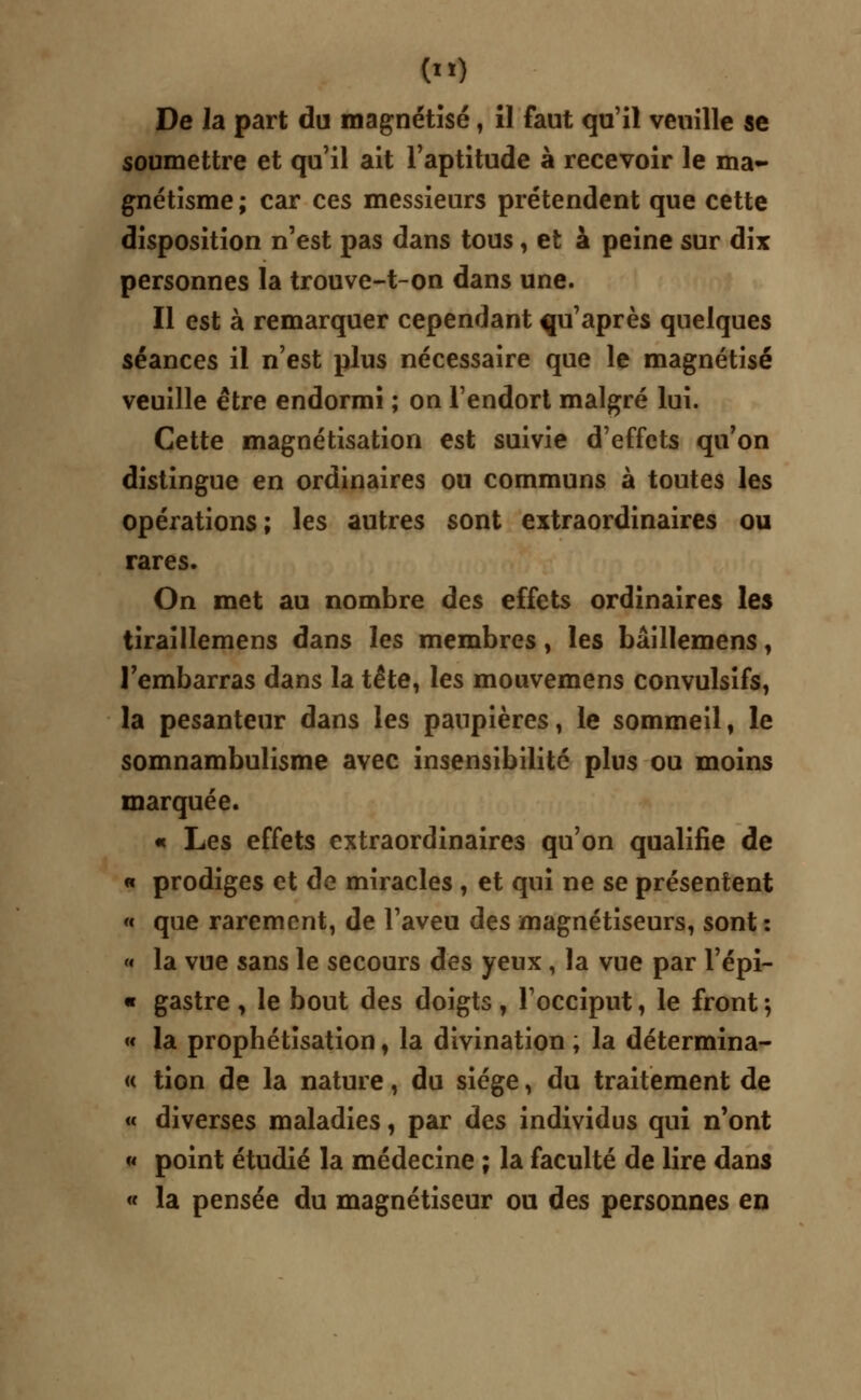 () De la part du magnétisé, il faut qu'il veuille se soumettre et qu'il ait l'aptitude à recevoir le ma- gnétisme; car ces messieurs prétendent que cette disposition n'est pas dans tous, et à peine sur dix personnes la trouve-t-on dans une. Il est à remarquer cependant qu'après quelques séances il n'est plus nécessaire que le magnétisé veuille être endormi ; on l'endort malgré lui. Cette magnétisation est suivie d'effets qu'on distingue en ordinaires ou communs à toutes les opérations ; les autres sont extraordinaires ou rares. On met au nombre des effets ordinaires les tiraillemens dans les membres, les bâillemens, l'embarras dans la tête, les mouvemens convulsifs, la pesanteur dans les paupières, le sommeil, le somnambulisme avec insensibilité plus ou moins marquée. « Les effets extraordinaires qu'on qualifie de « prodiges et de miracles , et qui ne se présentent « que rarement, de l'aveu des magnétiseurs, sont : « la vue sans le secours des yeux , la vue par l'épi- « gastre , le bout des doigts, l'occiput, le front 5 « la prophétïsation, la divination ; la détermina- « tion de la nature, du siège, du traitement de « diverses maladies, par des individus qui n'ont « point étudié la médecine ; la faculté de lire dans « la pensée du magnétiseur ou des personnes en