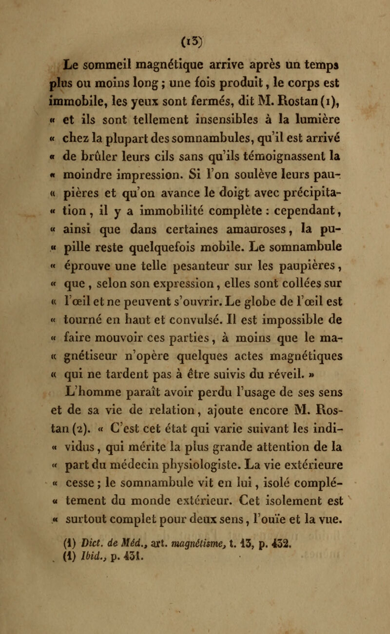 Le sommeil magnétique arrive après un temps plus ou moins long ; une fois produit, le corps est immobile, les yeux sont fermés, dit M. Rostan(i), « et ils sont tellement insensibles à la lumière « chez la plupart des somnambules, qu'il est arrivé « de brûler leurs cils sans qu'ils témoignassent la « moindre impression. Si l'on soulève leurs pau- a pières et qu'on avance le doigt avec précipita- « tion, il y a immobilité complète : cependant, « ainsi que dans certaines amauroses, la pu- « pille reste quelquefois mobile. Le somnambule « éprouve une telle pesanteur sur les paupières, « que , selon son expression, elles sont collées sur « l'œil et ne peuvent s'ouvrir. Le globe de l'œil est « tourné en haut et convulsé. Il est impossible de « faire mouvoir ces parties, à moins que le ma- « gnétiseur n'opère quelques actes magnétiques « qui ne tardent pas à être suivis du réveil. » L'homme paraît avoir perdu l'usage de ses sens et de sa vie de relation, ajoute encore M. Ros- tan (2). « C'est cet état qui varie suivant les indi- « vidus, qui mérite la plus grande attention de la « part du médecin physiologiste. La vie extérieure « cesse ; le somnambule vit en lui, isolé complé- ta tement du monde extérieur. Cet isolement est « surtout complet pour deux sens, l'ouïe et la vue. (i) Dict. de Méd., art. magnétisme, 1.13, p. 432. (1) Ibid., p. 43t.