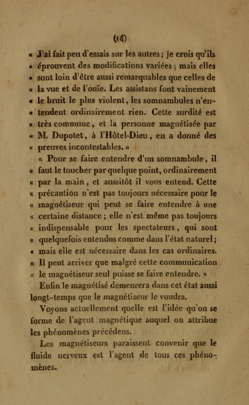 « J'ai fait peu d'essais sur les autres ; je crois qu'ils « éprouvent des modifications variées : mais elles « sont loin d'être aussi remarquables que celles de « la vue et de l'ouïe. Les assistans font vainement « le bruit le plus violent, les somnambules n'en- « tendent ordinairement rien. Cette surdité est a très commune, et la personne magnétisée par « M. Dupotet, à l'Hôtel-Dieu, en a donné des « preuves incontestables. » a Pour se faire entendre d'un somnambule, il « faut le toucher par quelque point, ordinairement « par la main, et aussitôt il vous entend. Cette « précaution n'est pas toujours nécessaire pour le « magnétiseur qui peut se faire entendre à une « certaine distance ; elle n'est même pas toujours <c indispensable pour les spectateurs , qui sont « quelquefois entendus comme dans l'état naturel ; « mais elle est nécessaire dans les cas ordinaires. « Il peut arriver que malgré cette communication « le magnétiseur seul puisse se faire entendre. » Enfin le magnétisé demeurera dans cet état aussi longt-temps que le magnétiseur le voudra. Voyons actuellement quelle est l'idée qu'on se forme de l'agent magnétique auquel on attribue les phénomènes précédens. Les magnétiseurs paraissent convenir que le fluide nerveux est l'agent de tous ces phéno- mènes.