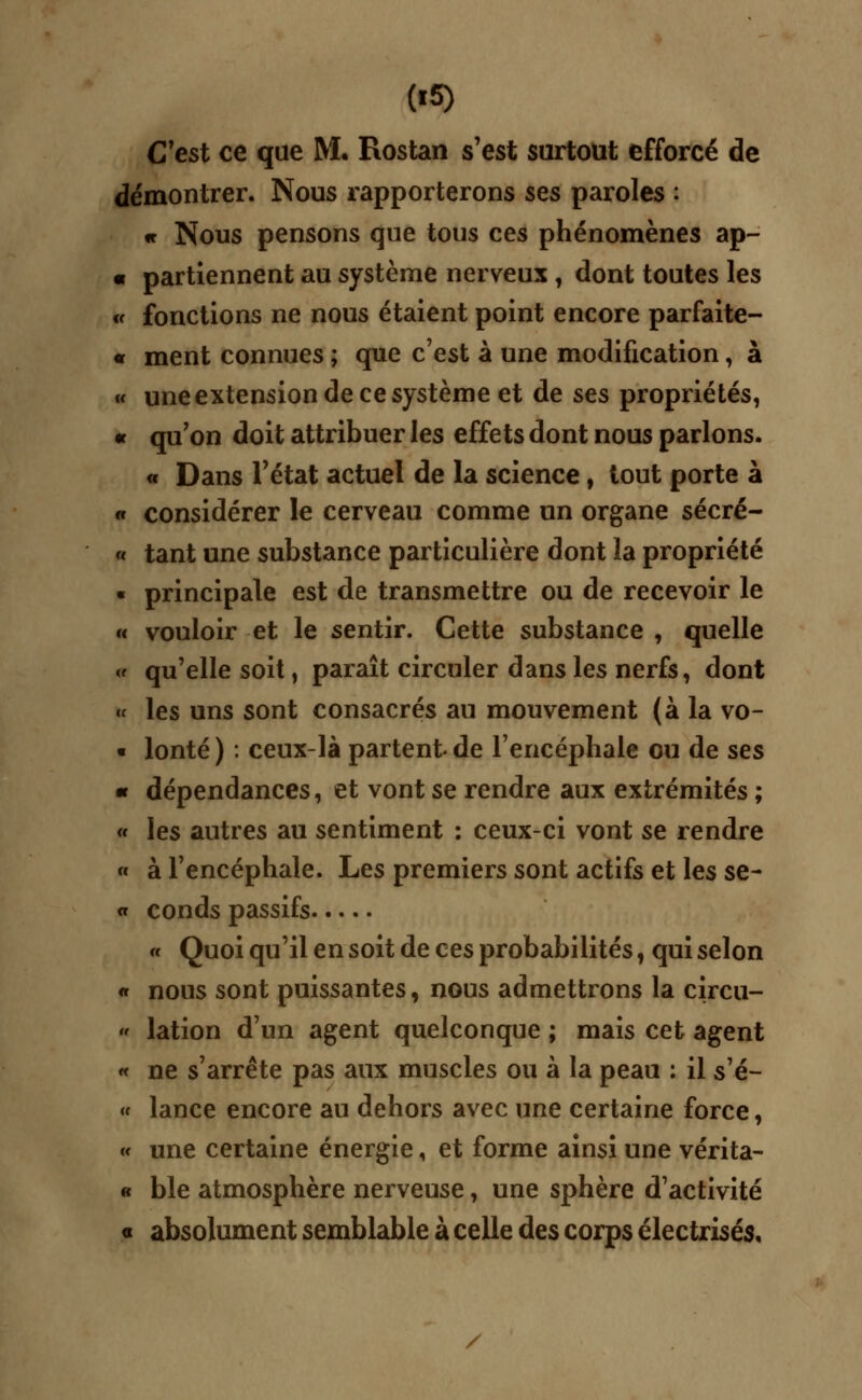 C'est ce que M. Rostan s'est surtout efforcé de démontrer. Nous rapporterons ses paroles : « Nous pensons que tous ces phénomènes ap- « partiennent au système nerveux , dont toutes les « fonctions ne nous étaient point encore parfaite- « ment connues ; que c'est à une modification, à « une extension de ce système et de ses propriétés, « qu'on doit attribuer les effets dont nous parlons. « Dans l'état actuel de la science, tout porte à « considérer le cerveau comme un organe sécré- « tant une substance particulière dont la propriété « principale est de transmettre ou de recevoir le m vouloir et le sentir. Cette substance , quelle « qu'elle soit, paraît circuler dans les nerfs, dont « les uns sont consacrés au mouvement (à la vo- « lonté ) : ceux-là partent de l'encéphale ou de ses m dépendances, et vont se rendre aux extrémités ; « les autres au sentiment : ceux-ci vont se rendre « à l'encéphale. Les premiers sont actifs et les se- « conds passifs « Quoi qu'il en soit de ces probabilités, qui selon « nous sont puissantes, nous admettrons la circu-  lation d'un agent quelconque ; mais cet agent « ne s'arrête pas aux muscles ou à la peau : il s'é- « lance encore au dehors avec une certaine force, « une certaine énergie, et forme ainsi une vérita- « ble atmosphère nerveuse, une sphère d'activité « absolument semblable à celle des corps électrisés.