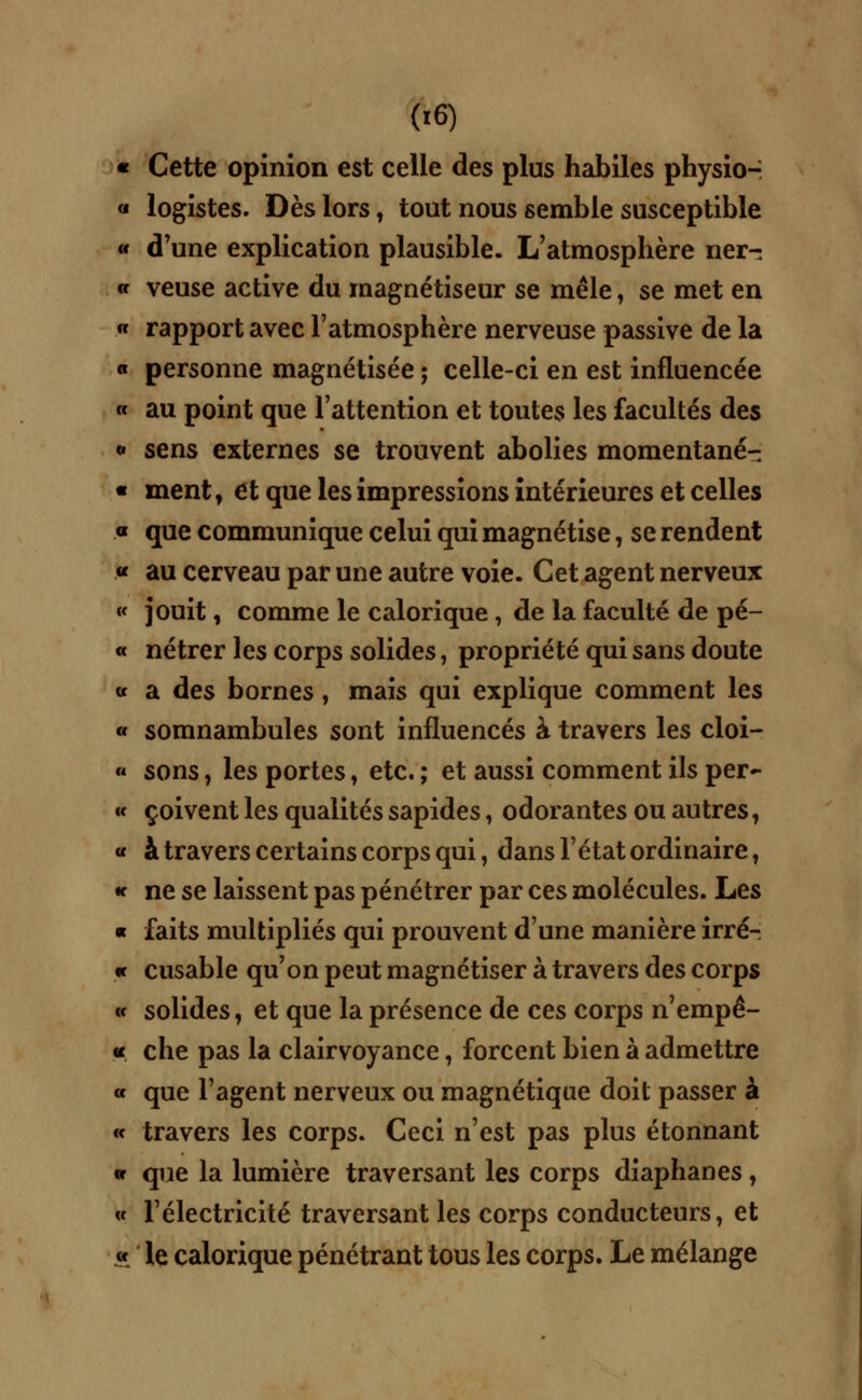 « Cette opinion est celle des plus habiles physio- « logistes. Dès lors, tout nous semble susceptible « d'une explication plausible. L'atmosphère ner- « veuse active du magnétiseur se mêle ; se met en « rapport avec l'atmosphère nerveuse passive de la « personne magnétisée ; celle-ci en est influencée « au point que l'attention et toutes les facultés des « sens externes se trouvent abolies momentané- « ment f et que les impressions intérieures et celles « que communique celui qui magnétise, se rendent « au cerveau par une autre voie. Cet agent nerveux « jouit, comme le calorique, de la faculté de pé- « nétrer les corps solides, propriété qui sans doute « a des bornes, mais qui explique comment les « somnambules sont influencés à travers les cloi- « sons, les portes, etc. ; et aussi comment ils per- « çoivent les qualités sapides, odorantes ou autres, « à travers certains corps qui, dans l'état ordinaire 7 « ne se laissent pas pénétrer par ces molécules. Les « faits multipliés qui prouvent d'une manière irré- « cusable qu'on peut magnétiser à travers des corps « solides, et que la présence de ces corps n'empê- « che pas la clairvoyance, forcent bien à admettre « que l'agent nerveux ou magnétique doit passer à « travers les corps. Ceci n'est pas plus étonnant « que la lumière traversant les corps diaphanes, « l'électricité traversant les corps conducteurs, et « le calorique pénétrant tous les corps. Le mélange