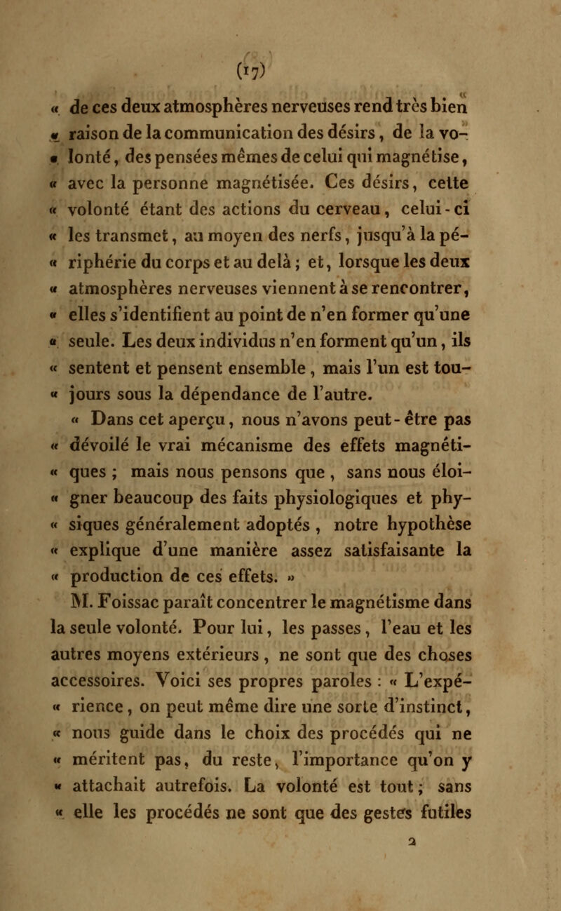 « de ces deux atmosphères nerveuses rend très bien « raison de la communication des désirs , de la vo- • lonté, des pensées mêmes de celui qui magnétise, « avec la personne magnétisée. Ces désirs, cette « volonté étant des actions du cerveau, celui-ci « les transmet, au moyen des nerfs, jusqu'à la pé- « riphérie du corps et au delà ; et, lorsque les deux « atmosphères nerveuses viennent à se rencontrer, » elles s'identifient au point de n'en former qu'une « seule. Les deux individus n'en forment qu'un, ils « sentent et pensent ensemble , mais l'un est tou- « jours sous la dépendance de l'autre. « Dans cet aperçu, nous n'avons peut- être pas a dévoilé le vrai mécanisme des effets magnéti- « ques ; mais nous pensons que , sans nous éloi- « gner beaucoup des faits physiologiques et phy- « siques généralement adoptés , notre hypothèse « explique d'une manière assez satisfaisante la « production de ces effets. » M. Foissac paraît concentrer le magnétisme dans la seule volonté. Pour lui, les passes, l'eau et les autres moyens extérieurs , ne sont que àes choses accessoires. Voici ses propres paroles : « L'expé- « rience, on peut même dire une sorte d'instinct, « nous guide dans le choix des procédés qui ne « méritent pas, du reste, l'importance qu'on y « attachait autrefois. La volonté est tout ; sans « elle les procédés ne sont que des gestes futiles