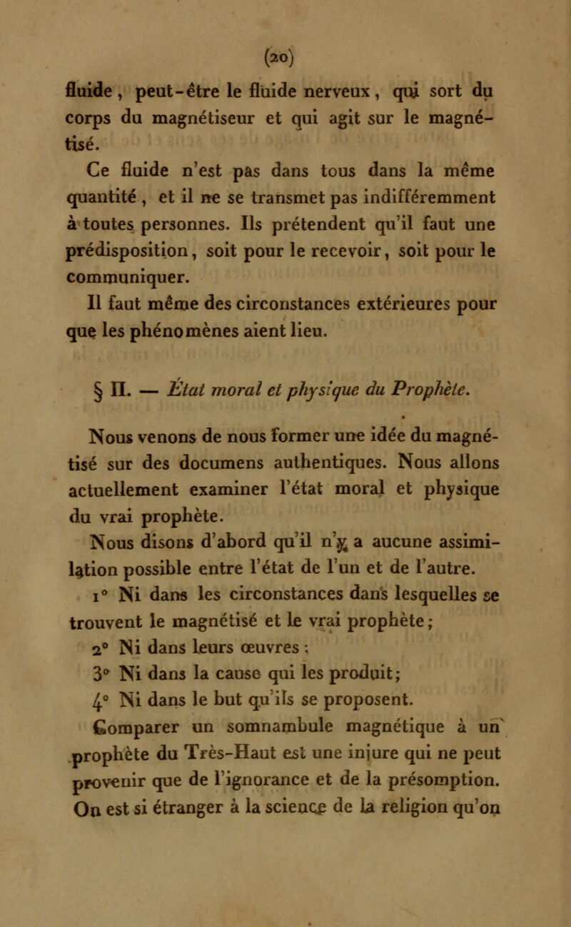 (*>) fluide, peut-être le fluide nerveux, qui sort du corps du magnétiseur et qui agit sur le magné- tisé. Ce fluide n'est pas dans tous dans la même quantité , et il ne se transmet pas indifféremment à toutes personnes. Ils prétendent qu'il faut une prédisposition, soit pour le recevoir, soit pour le communiquer. Il faut même des circonstances extérieures pour que les phénomènes aient lieu. § IL — Etat moral et physique du Prophète. Nous venons de nous former une idée du magné- tisé sur des documens authentiques. Nous allons actuellement examiner l'état moral et physique du vrai prophète. Nous disons d'abord qu'il n',y4 a aucune assimi- lation possible entre l'état de l'un et de l'autre. i° Ni dan* les circonstances dans lesquelles se trouvent le magnétisé et le vrai prophète ; 2° Ni dans leurs œuvres ; 3° Ni dans la cause qui les produit ; 4° Ni dans le but qu'ils se proposent. Comparer un somnambule magnétique à un prophète du Très-Haut est une injure qui ne peut provenir que de l'ignorance et de la présomption. On est si étranger à la science de la religion qu'on