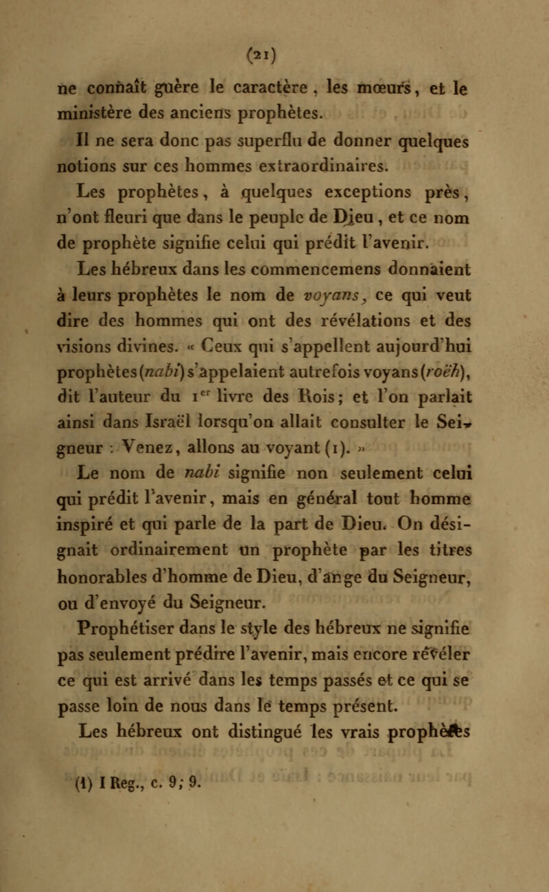 ne connaît guère le caractère , les mœurs, et le ministère des anciens prophètes. Il ne sera donc pas superflu de donner quelques notions sur ces hommes extraordinaires. Les prophètes, à quelques exceptions près, n'ont fleuri que dans le peuple de Dieu , et ce nom de prophète signifie celui qui prédit l'avenir. Les hébreux dans les commencemens donnaient à leurs prophètes le nom de voyons, ce qui veut dire des hommes qui ont des révélations et des visions divines. « Ceux qui s'appellent aujourd'hui prophètes (nabi) s'appelaient autrefois voyons (roën), dit l'auteur du ier livre des Rois; et l'on parlait ainsi dans Israël lorsqu'on allait consulter le Sei» gneur : Venez, allons au voyant (i). » Le nom de nabi signifie non seulement celui qui prédit l'avenir, mais en général tout homme inspiré et qui parle de la part de Dieu. On dési- gnait ordinairement un prophète par les titres honorables d'homme de Dieu, d'ange du Seigneur, ou d'envoyé du Seigneur. Prophétiser dans le style des hébreux ne signifie pas seulement prédire l'avenir, mais encore révéler ce qui est arrivé dans les temps passés et ce qui se passe loin de nous dans le temps présent. Les hébreux ont distingué les vrais prophèlfes (i)IReg., c. 9; 9.