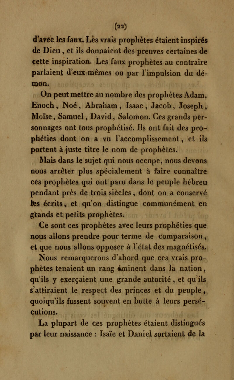 d'avec les faux. Les vrais prophètes étaient inspirés de Dieu , et ils donnaient des preuves certaines de cette inspiration. Les faux prophètes au contraire parlaient d'eux-mêmes ou par l'impulsion du dé- mon. On peut mettre au nombre des prophètes Adam, Enoch, Noé , Abraham , Isaac \ Jacob , Joseph , Moïse, Samuel, David, Salomon. Ces grands per- sonnages ont tous prophétisé. Ils ont fait des pro- phéties dont on a vu l'accomplissement, et ils portent à juste titre le nom de prophètes. Mais dans le sujet qui nous occupe, nous devons nous arrêter plus spécialement à faire connaître ces prophètes qui ont paru dans le peuple hébreu pendant près de trois siècles, dont on a conservé tes écrits, et qu'on distingue communément en grands et petits prophètes. Ce sont ces prophètes avec leurs prophéties que nous allons prendre pour terme de comparaison, et que nous allons opposer à l'état des magnétisés. Nous remarquerons d'abord que ces vrais pro- phètes tenaient un rang iminent dans la nation, qu'ils y exerçaient une grande autorité, et qu'ils s'attiraient le respect des princes et du peuple, quoiqu'ils fussent souvent en butte à leurs persé- cutions. La plupart de ces prophètes étaient distingués par leur naissance : Isaïe et Daniel sortaient de la