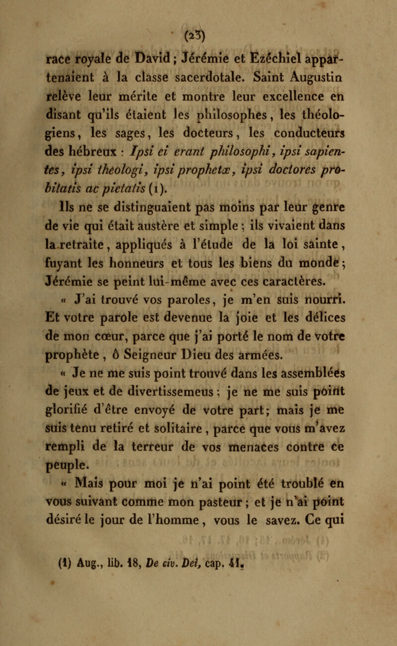 race royale de David ; Jérémie et Ezéchiel appar- tenaient à la classe sacerdotale. Saint Augustin relève leur mérite et montre leur excellence en disant qu'ils étaient les philosophes, les théolo- giens, les sages, les docteurs, les conducteurs des hébreux : Ipsi ei erant philosophi, ipsi sapien- tes, ipsi theologi, ipsi prophetœ, ipsi do dores pro- bitatis ac pietaiis (i). Ils ne se distinguaient pas moins par leur genre de vie qui était austère et simple ; ils vivaient dans la retraite, appliqués à l'élude de la loi sainte, fuyant les honneurs et tous les biens du monde \ Jérémie se peint lui-même avec ces caractères. « J'ai trouvé vos paroles, je m'en suis nourri. Et votre parole est devenue la joie et les délices de mon cœur, parce que j'ai porté le nom de votre prophète , ô Seigneur Dieu des armées. « Je ne me suis point trouvé dans les assemblées de jeux et de divei tissemeus ; je ne me suis point glorifié d'être envoyé de votre part; mais je me suis tenu retiré et solitaire , parce que vous m'avez rempli de la terreur de vos menaces contre ce peuple. « Mais pour moi je n'ai point été troublé en vous suivant comme mon pasteur ; et je n'ai point désiré le jour de l'homme , vous le savez. Ce qui