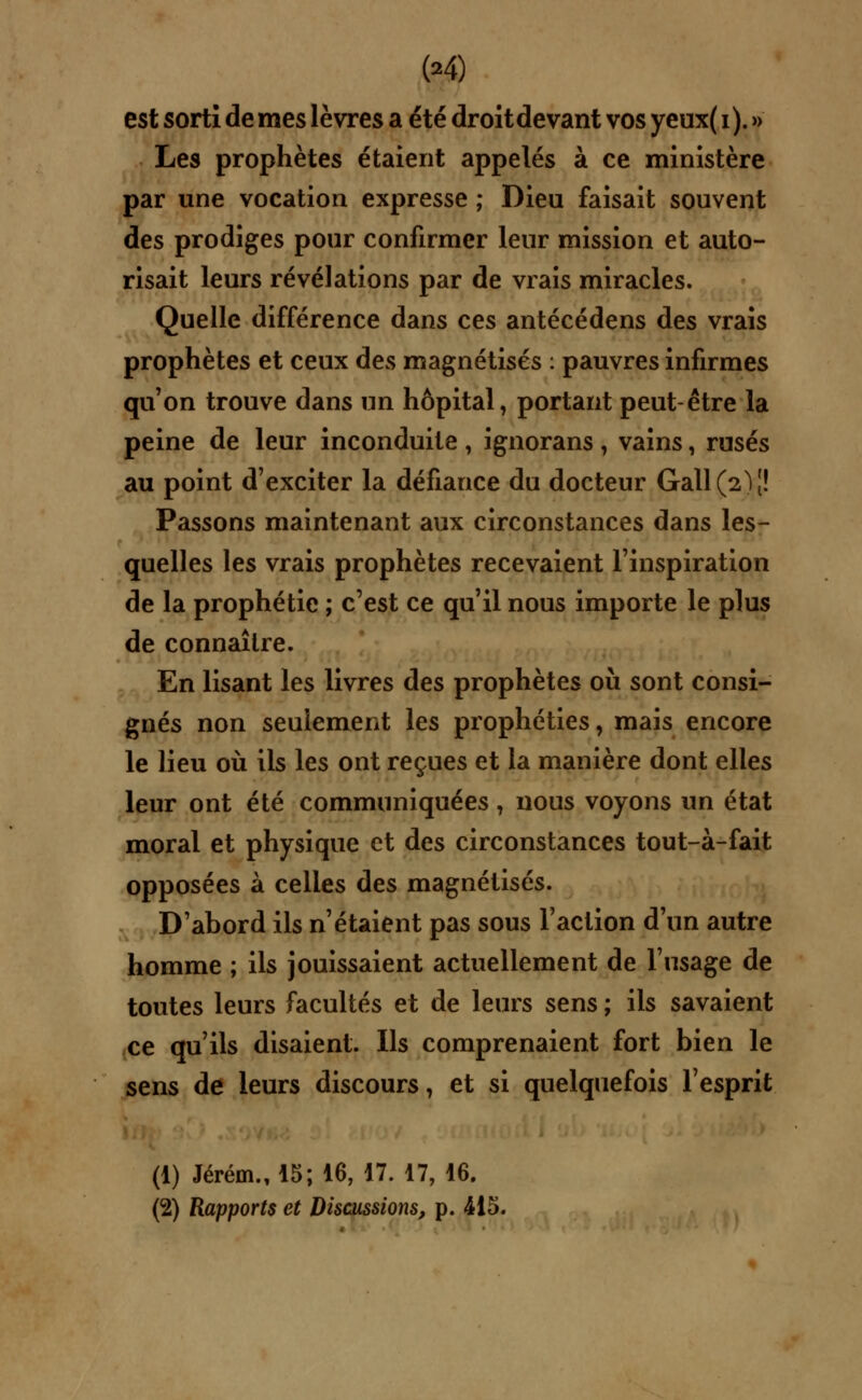 est sorti de mes lèvres a été droit devant vos yeux( i ). » Les prophètes étaient appelés à ce ministère par une vocation expresse ; Dieu faisait souvent des prodiges pour confirmer leur mission et auto- risait leurs révélations par de vrais miracles. Quelle différence dans ces antécédens des vrais prophètes et ceux des magnétisés : pauvres infirmes qu'on trouve dans un hôpital, portant peut-être la peine de leur inconduite , ignorans , vains, rasés au point d'exciter la défiance du docteur Gall^J! Passons maintenant aux circonstances dans les- quelles les vrais prophètes recevaient l'inspiration de la prophétie ; c'est ce qu'il nous importe le plus de connaître. En lisant les livres des prophètes où sont consi- gnés non seulement les prophéties, mais encore le lieu où ils les ont reçues et la manière dont elles leur ont été communiquées, nous voyons un état moral et physique et des circonstances tout-à-fait opposées à celles des magnétisés. D'abord ils n'étaient pas sous Faction d'un autre homme ; ils jouissaient actuellement de l'usage de toutes leurs facultés et de leurs sens ; ils savaient ce qu'ils disaient. Ils comprenaient fort bien le sens de leurs discours, et si quelquefois l'esprit (1) Jérém., 15; 16, 17. 17, 16. (2) Rapports et Discussions, p. 415.