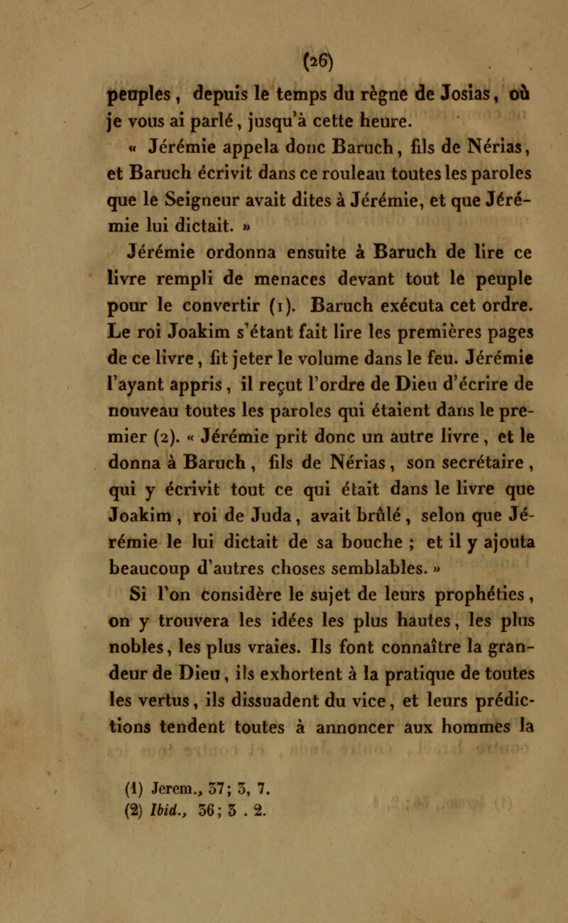 peuples , depuis le temps du règne de Josias, où je vous ai parlé, jusqu'à cette heure. « Jérémie appela donc Baruch, fils de Nérias, et Baruch écrivit dans ce rouleau toutes les paroles que le Seigneur avait dites à Jérémie, et que Jéré- mie lui dictait. » Jérémie ordonna ensuite à Baruch de lire ce livre rempli de menaces devant tout le peuple pour le convertir (i). Baruch exécuta cet ordre. Le roi Joakim s'étant fait lire les premières pages de ce livre, fit jeter le volume dans le feu. Jérémie l'ayant appris, il reçut l'ordre de Dieu d'écrire de nouveau toutes les paroles qui étaient dans le pre- mier (2). « Jérémie prit donc un autre livre, et le donna à Baruch , fils de Nérias, son secrétaire , qui y écrivit tout ce qui était dans le livre que Joakim , roi de Juda, avait brûlé , selon que Jé- rémie le lui dictait de sa bouche ; et il y ajouta beaucoup d'autres choses semblables. » Si l'on considère le sujet de leurs prophéties, on y trouvera les idées les plus hautes, les plus nobles, les plus vraies. Ils font connaître la gran- deur de Dieu, ils exhortent à la pratique de toutes les vertus, ils dissuadent du vice, et leurs prédic- tions tendent toutes à annoncer aux hommes la (1) Jerem., 37; 3, 7. (2) Ibid., 36; 3 .2.