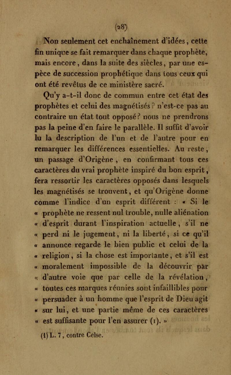 (28) Non seulement cet enchaînement d'idées, cette fin unique se fait remarquer dans chaque prophète, mais encore, dans la suite des siècles, par une es- pèce de succession prophétique dans tous ceux qui ont été revêtus de ce ministère sacré. Qu'y a-t-il donc de commun entre cet état des prophètes et celui des magnétisés ? n'est-ce pas au contraire un état tout opposé ? nous ne prendrons pas la peine d'en faire le parallèle. Il suffit d'avoir lu la description de l'un et de l'autre pour en remarquer les différences essentielles. Au reste, un passage d'Origène , en confirmant tous ces caractères du vrai prophète inspiré du bon esprit, fera ressortir les caractères opposés dans lesquels les magnétisés se trouvent, et qu'Origène donne comme l'indice d'un esprit différent : « Si le « prophète ne ressent nul trouble, nulle aliénation « d'esprit durant l'inspiration actuelle , s'il ne « perd ni le jugement, ni la liberté, si ce qu'il « annonce regarde le bien public et celui de la « religion, si la chose est importante, et s'il est « moralement impossible de la découvrir par (c d'autre voie que par celle de la révélation, « toutes ces marques réunies sont infaillibles pour « persuader à un homme que l'esprit de Dieu agit « sur lui, et une partie même de ces caractères « est suffisante pour l'en assurer (i). »