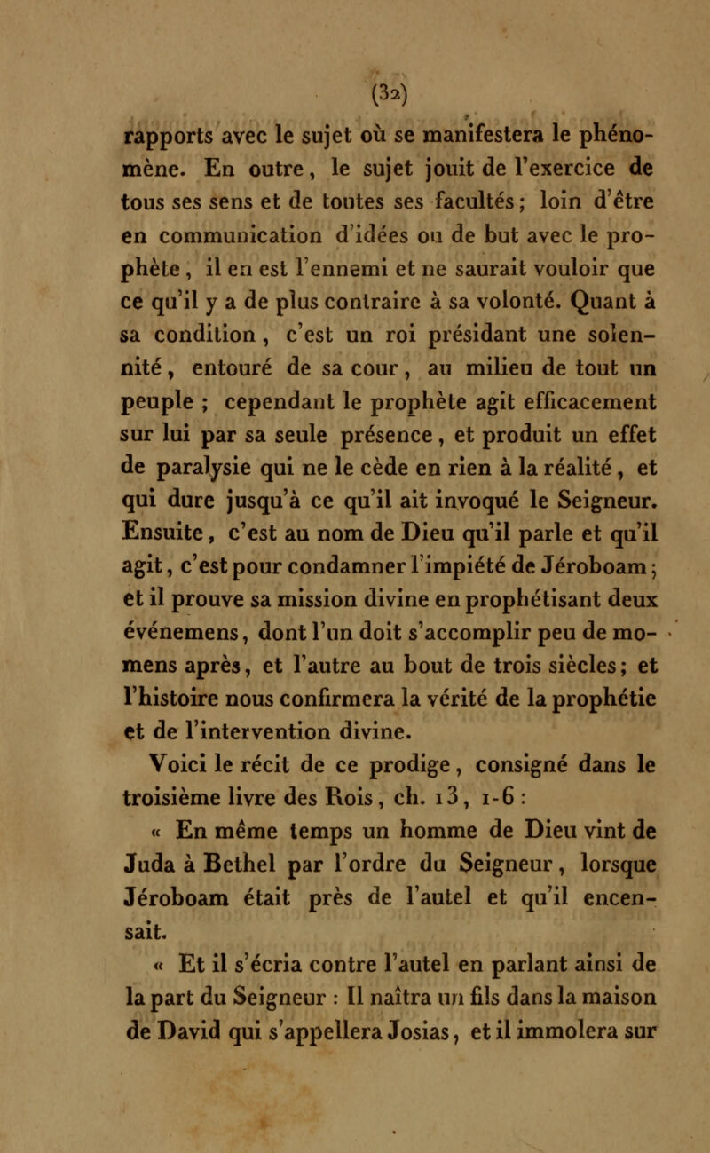 rapports avec le sujet où se manifestera le phéno- mène. En outre, le sujet jouit de l'exercice de tous ses sens et de toutes ses facultés ; loin d'être en communication d'idées ou de but avec le pro- phète , il en est l'ennemi et ne saurait vouloir que ce qu'il y a de plus contraire à sa volonté. Quant à sa condition, c'est un roi présidant une solen- nité , entouré de sa cour, au milieu de tout un peuple ; cependant le prophète agit efficacement sur lui par sa seule présence, et produit un effet de paralysie qui ne le cède en rien à la réalité, et qui dure jusqu'à ce qu'il ait invoqué le Seigneur. Ensuite, c'est au nom de Dieu qu'il parle et qu'il agit, c'est pour condamner l'impiété de Jéroboam ; et il prouve sa mission divine en prophétisant deux événemens, dont l'un doit s'accomplir peu de mo- mens après, et l'autre au bout de trois siècles ; et l'histoire nous confirmera la vérité de la prophétie çt de l'intervention divine. Voici le récit de ce prodige, consigné dans le troisième livre des Rois, ch. i3, 1-6 : « En même temps un homme de Dieu vint de Juda à Bethel par l'ordre du Seigneur, lorsque Jéroboam était près de l'autel et qu'il encen- sait. « Et il s'écria contre l'autel en parlant ainsi de la part du Seigneur : Il naîtra un fils dans la maison de David qui s'appellera Josias, et il immolera sur