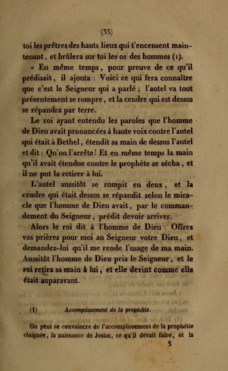 toi les prêtres des hauts lieux qui t'encensent main- tenant , et brûlera sur toi les os des hommes (i). « En même temps, pour preuve de ce qu'il prédisait, il ajouta : Voici ce qui fera connaître que c'est le Seigneur qui a parlé ; l'autel va tout présentement se rompre, et la cendre qui est dessus se répandra par terre. Le roi ayant entendu les paroles que l'homme de Dieu avait prononcées à haute voix contre l'autel qui était àBethel, étendit sa main de dessus l'autel et dit : Qu'on l'arrête ! Et en même temps la main qu'il avait étendue contre le prophète se sécha , et il ne put la retirer à lui. L'autel aussitôt se rompit en deux, et la cendre qui était dessus se répandit selon le mira- cle que l'homme de Dieu avait, par le comman- dement du Seigneur, prédit devoir arriver. Alors le roi dit à l'homme de Dieu : Offrei vos prières pour moi au Seigneur votre Dieu, et demandez-lui qu'il me rende l'usage de ma main. Aussitôt l'homme de Dieu pria le Seigneur, et le roi retira sa main à lui, et elle devint comme elle était auparavant. (1) Accomplissement de la prophétie. On peut se convaincre de l'accomplissement de la prophétie éloignée, la naissance de Josias, ce qu'il devait faire, et la 3