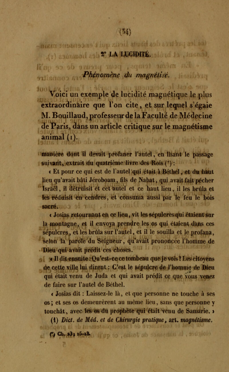 r LA LUCIDITÉ. Phénomène du magnétisé. Voici un exemple de lucidité magnétique le plus extraordinaire que l'on cite, et sur lequel s'égaie M. Bouillaud, professeur de la Faculté de Médecine de Paris, dans un article critique sur le magnétisme animal (i). manière dont il devait profaner l'autel, en lisant le passage suivant, extrait du quatrième livre des'Rois (*) : € Et pour ce qui est de l'autel qui était à Bélhel, et du haut lieu qu'avait bâti Jéroboam, fils de Nabat, qui avait fait pécher Israël, il détruisit et cet autel et ce haut lieu, il les brûla et les réduisit en cendres, et consuma aussi par le feu le bois sacré. c Josias retournant en ce lieu, vit les sépulcres qui étaient sur la montagne, et il envoya prendre les os qui étaient dans ces sépulcres, et les brûla sur l'autel, et il le souilla et le profana, selon la parole du Seigneur, qu'avait prononcée l'homme de Dieu qui avait prédit ces choses. « Il dit ensuite: Qu'est-ce ce tombeau que je vois? Les citoyens de cette ville lui dirent : C'est le sépulcre de l'homme de Dieu qui était venu de Juda et qui avait prédit ce que vous venez de faire sur l'autel de Bélhel. < Josias dit : Laissez-le là, et que personne ne touche à ses os ; et ses os demeurèrent au même lieu, sans que personne y touchât y avec les os du prophète qui était venu de Samarie. > (i) Dict. de Méd. et de Chirurgie pratique, art. magnétisme. Ci Cb. a3 j i5-i8.