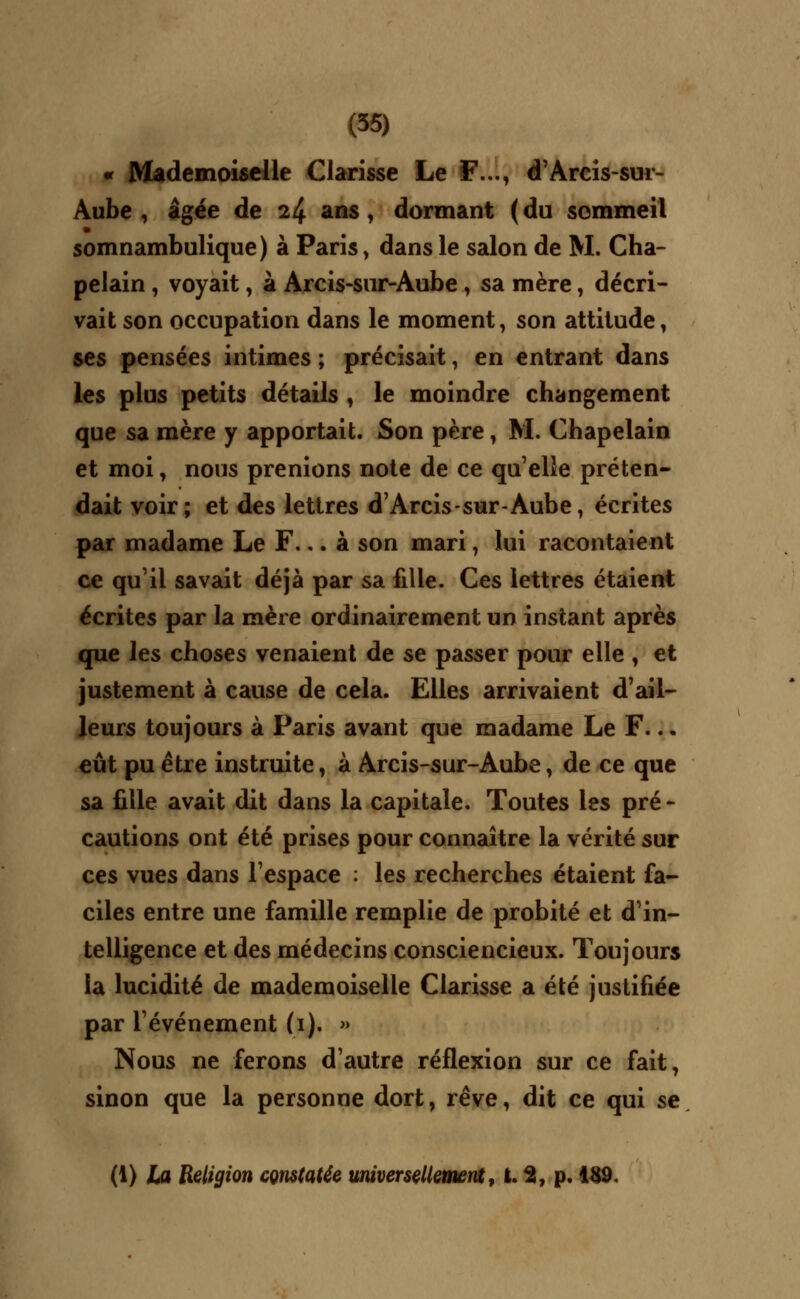 « Mademoiselle Clarisse Le F..., d'Arcis-sur- Aube , âgée de 24 ans, dormant ( du sommeil somnambulique) à Paris > dans le salon de M. Cha- pelain , voyait, à Arcis-sur-Aube, sa mère, décri- vait son occupation dans le moment, son attitude, ses pensées intimes ; précisait, en entrant dans les plus petits détails , le moindre changement que sa mère y apportait. Son père, M. Chapelain et moi, nous prenions note de ce qu'elle préten- dait voir; et des lettres d'Arcis-sur-Aube, écrites par madame Le F... à son mari, lui racontaient ce qu'il savait déjà par sa fille. Ces lettres étaient écrites par la mère ordinairement un instant après que les choses venaient de se passer pour elle , et justement à cause de cela. Elles arrivaient d'ail- leurs toujours à Paris avant que madame Le F... eût pu être instruite, à Arcis-sur-Aube, de ce que sa fille avait dit dans la capitale. Toutes les pré - cautions ont été prises pour connaître la vérité sur ces vues dans l'espace : les recherches étaient fa- ciles entre une famille remplie de probité et d'in- telligence et des médecins consciencieux. Toujours la lucidité de mademoiselle Clarisse a été justifiée par l'événement (1). » Nous ne ferons d'autre réflexion sur ce fait, sinon que la personne dort, rêve, dit ce qui se (1) la Religion constatée universellement, t. 2, p. 189.