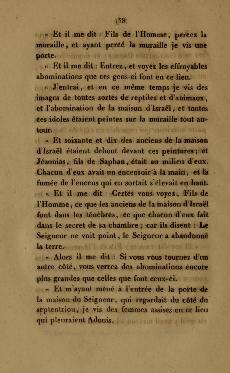 « Et il me dit : Fils de l'Homme, percez la muraille, et ayant percé la muraille je vis une porte. « Et il me dit : Entrez, et voyez les effroyables abominations que ces gens-ci font en ce lieu. « J'entrai, et en ce même temps je vis des images de toutes sortes de reptiles et d'animaux, et l'abomination de la maison d'Israël, et toutes ces idoles étaient peintes sur la muraille tout au- tour. « Et soixante et dix des anciens de la maison d'Israël étaient debout devant ces peintures ; et Jézonias, fils de Saphan, était au milieu d'eux. Chacun d'eux avait un encensoir à la main, et la fumée de l'encens qui en sortait s'élevait en haut. « Et il me dit : Certes vous voyez, Fils de l'Homme, ce que les anciens de la maison d'Israël font dans les ténèbres, ce que chacun d'eux fait dans le secret de sa chambre ; car ils disent : Le Seigneur ne voit point, le Seigneur a abandonné la terre. « Alors il me dit : Si vous vous tournez d'un autre côté, vous verrez des abominations encore plus grandes que celles que font ceux-ci. « Et m'ayant mené à l'entrée de la porte de la maison du Seigneur, qui regardait du côté du septentrion, je vis des femmes assises en ce lieu qui pleuraient Adonis.