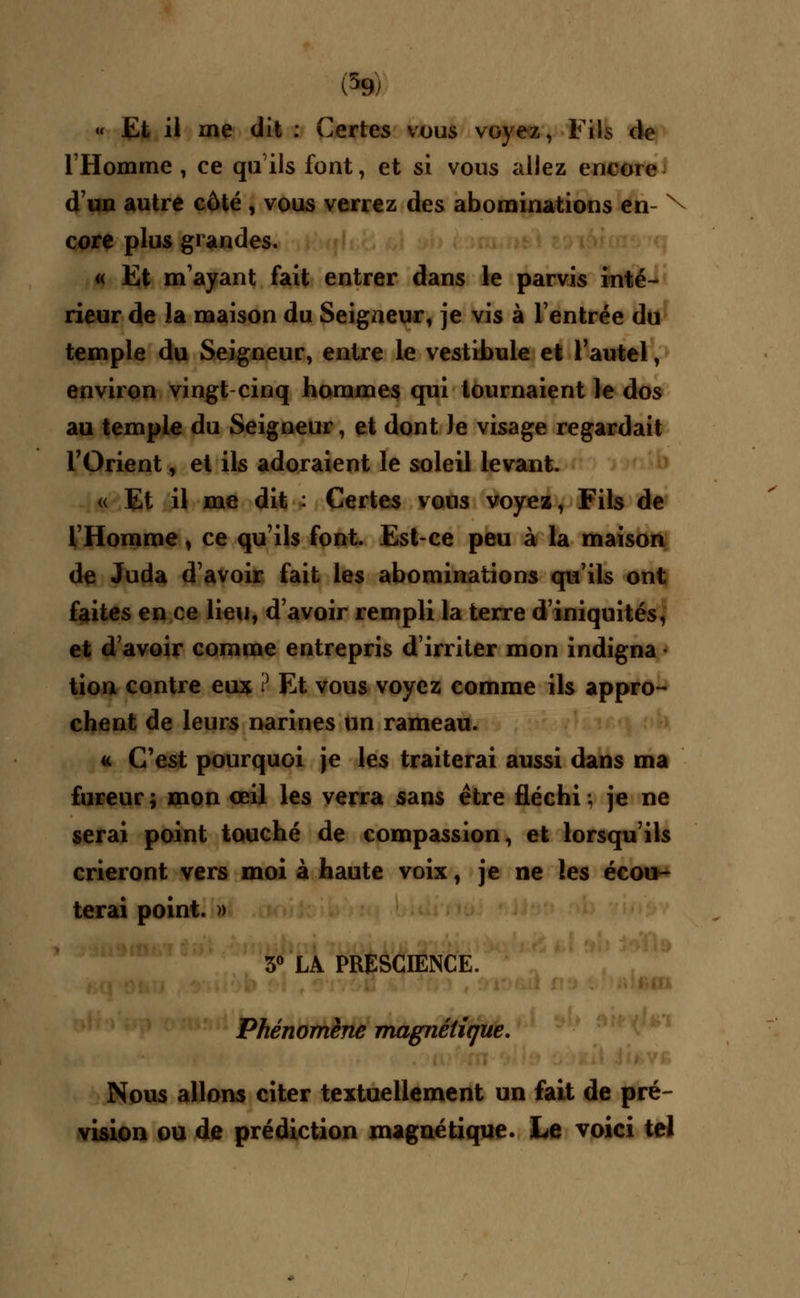 (59/ « Et il me dit : Certes vous voyez, Fils de l'Homme , ce qu'ils font, et si vous allez encore d'un autre côté, vous verrez des abominations en- N core plus grandes. « Et m'ayant fait entrer dans le parvis inté- rieur de la maison du Seigneur, je vis à l'entrée du temple du Seigneur, entre le vestibule et l'autel, environ vingt cinq hommes qui tournaient le dos au temple du Seigneur, et dont Je visage regardait l'Orient, et ils adoraient le soleil levant. « Et il me dit : Certes vous voyez, Fils de l'Homme, ce qu'ils font. Est-ce peu à la maison de Juda d'avoir fait les abominations qu'ils ont faites en ce lieu, d'avoir rempli la terre d'iniquités, et d'avoir comme entrepris d'irriter mon indigna • tion contre eux i} Et vous voyez comme ils appro- chent de leurs narines un rameau. « C'est pourquoi je les traiterai aussi dans ma fureur; mon œil les verra sans être fléchi; je ne serai point touché de compassion, et lorsqu'ils crieront vers moi à haute voix, je ne les écou- terai point. » 3° LA PRESCIENCE. Phénomène magnétique. Nous allons citer textuellement un fait de pré- vision ou de prédiction magnétique. Le voici tel