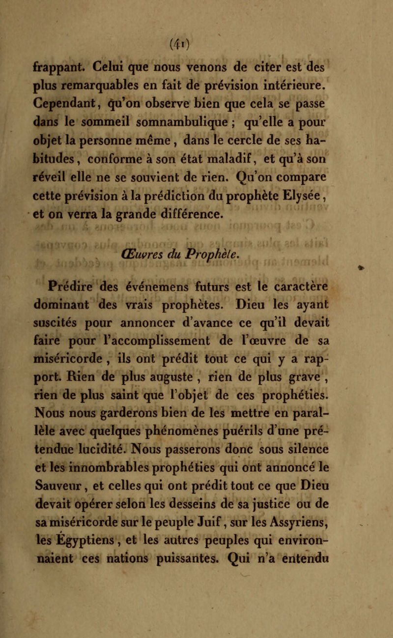 MO frappant. Celui que nous venons de citer est des plus remarquables en fait de prévision intérieure. Cependant, qu'on observe bien que cela se passe dans le sommeil somnambulique ; qu'elle a pour objet la personne même, dans le cercle de ses ha- bitudes , conforme à son état maladif, et qu'à son réveil elle ne se souvient de rien. Qu'on compare cette prévision à la prédiction du prophète Elysée, et on verra la grande différence. Œuvres du Prophète. Prédire des événemens futurs est le caractère dominant des vrais prophètes. Dieu les ayant suscités pour annoncer d'avance ce qu'il devait faire pour l'accomplissement de l'œuvre de sa miséricorde , ils ont prédit tout ce qui y a rap- port. Rien de plus auguste , rien de plus grave , rien de plus saint que l'objet de ces prophéties. Nous nous garderons bien de les mettre en paral- lèle avec quelques phénomènes puérils d'une pré- tendue lucidité. Nous passerons donc sous silence et les innombrables prophéties qui ont annoncé le Sauveur, et celles qui ont prédit tout ce que Dieu devait opérer selon les desseins de sa justice ou de sa miséricorde sur le peuple Juif, sur les Assyriens, les Egyptiens, et les autres peuples qui environ- naient ces nations puissantes. Qui n'a entendu