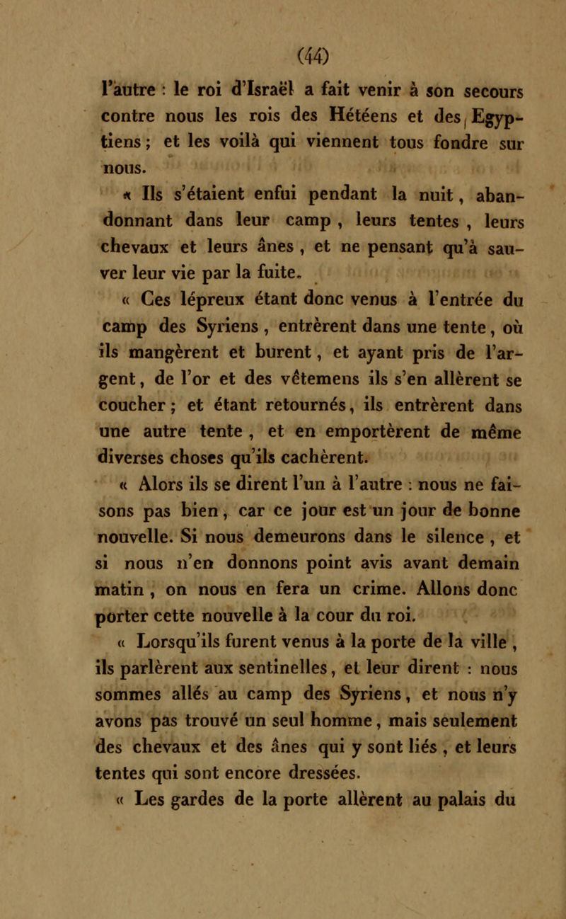 l'autre : le roi d'Israël a fait venir à son secours contre nous les rois des Hétéens et des Egyp- tiens ; et les voilà qui viennent tous fondre sur nous. * Ils s'étaient enfui pendant la nuit, aban- donnant dans leur camp , leurs tentes , leurs chevaux et leurs ânes , et ne pensant qu'à sau- ver leur vie par la fuite. « Ces lépreux étant donc venus à l'entrée du camp des Syriens , entrèrent dans une tente, où ils mangèrent et burent, et ayant pris de l'ar- gent , de l'or et des vêtemens ils s'en allèrent se coucher ; et étant retournés, ils entrèrent dans une autre tente , et en emportèrent de même diverses choses qu'ils cachèrent. à Alors ils se dirent l'un à l'autre : nous ne fai- sons pas bien, car ce jour est un jour de bonne nouvelle. Si nous demeurons dans le silence , et si nous n'en donnons point avis avant demain matin , on nous en fera un crime. Allons donc porter cette nouvelle à la cour du roi. « Lorsqu'ils furent venus à la porte de la ville , ils parlèrent aux sentinelles, et leur dirent : nous sommes allés au camp des Syriens, et nous n'y avons pas trouvé un seul homme, mais seulement des chevaux et des ânes qui y sont liés J et leurs tentes qui sont encore dressées. <( Les gardes de la porte allèrent au palais du