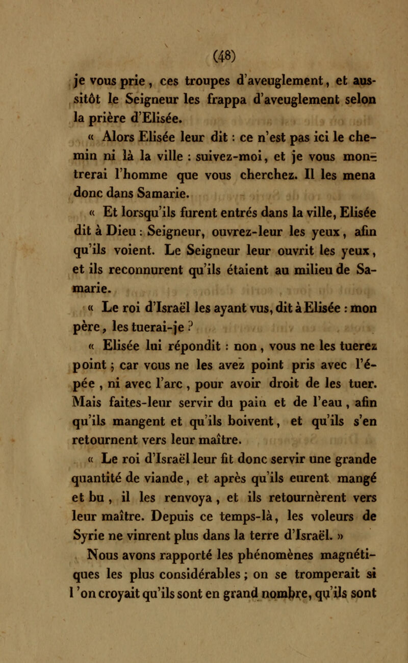 je vous prie , ces troupes d'aveuglement, et aus- sitôt le Seigneur les frappa d'aveuglement selon la prière d'Elisée. « Alors Elisée leur dit : ce n'est pas ici le che- min ni là la ville : suivez-moi, et je vous mon^ trerai l'homme que vous cherchez. Il les mena donc dans Samarie. « Et lorsqu'ils furent entrés dans la ville, Elisée dit à Dieu : Seigneur, ouvrez-leur les yeux, afin qu'ils voient. Le Seigneur leur ouvrit les yeux, et ils reconnurent qu'ils étaient au milieu de Sa- marie. « Le roi d'Israël les ayant vus, dit à Elisée : mon père, les tuerai-je ? « Elisée lui répondit : non, vous ne les tuerez point ; car vous ne les avez point pris avec l'é- pée , ni avec l'arc , pour avoir droit de les tuer. Mais faites-leur servir du pain et de l'eau, afin qu'ils mangent et qu'ils boivent, et qu'ils s'en retournent vers leur maître. « Le roi d'Israël leur fit donc servir une grande quantité de viande, et après qu'ils eurent mangé et bu , il les renvoya , et ils retournèrent vers leur maître. Depuis ce temps-là, les voleurs de Syrie ne vinrent plus dans la terre d'Israël. » Nous avons rapporté les phénomènes magnéti- ques les plus considérables ; on se tromperait si l'on croyait qu'ils sont en grand nombre, qu'ils sont