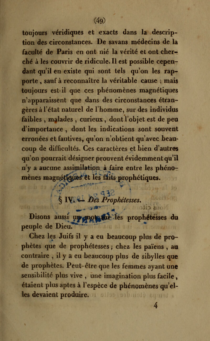 toujours véridiques et exacts dans la descrip- tion des circonstances. De savans médecins de la faculté de Paris en ont nié la vérité et ont cher- ché à les couvrir de ridicule. Il est possible cepen- dant qu'il en existe qui sont tels qu'on les rap- porte , sauf à reconnaître la véritable cause ; mais toujours est-il que ces phénomènes magnétiques n'apparaissent que dans des circonstances étran- gères à l'état naturel de l'homme, sur des individus faibles , malades , curieux, dont l'objet est de peu d'importance , dont les indications sont souvent erronées et fautives, qu'on n'obtient qu'avec beau- coup de difficultés. Ces caractères et bien d'autres qu'on pourrait désigner prouvent évidemment qu'il n'y a aucune assimilation à faire entre les phéno- mènes magnétises* €t lés faits prophétiques. . o> '  * § 1Y» *— Des Prophétésses. - *** -. Disons aussi upffy^ffcfir les prophétésses du peuple de Dieu. Chez les Juifs il y a eu beaucoup plus de pro- phètes que de prophétésses ; chez les païens , au contraire , il y a eu beaucoup plus de sibylles que de prophètes. Peut-être que les femmes ayant une sensibilité plus vive , une imagination plus facile , étaient plus aptes à l'espèce de phénomènes qu'el- les devaient produire. 4