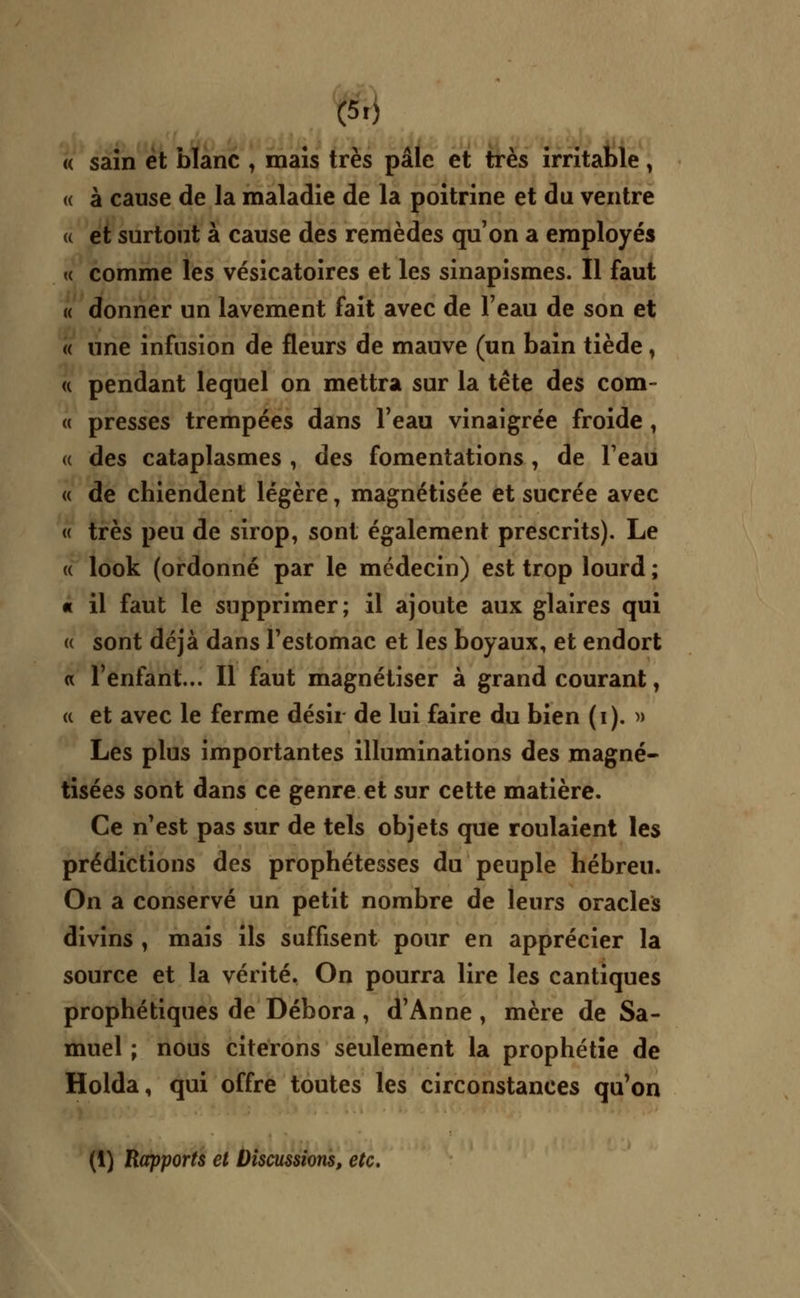 « sain et blanc , mais très pâle et très irritable, « à cause de la maladie de la poitrine et du ventre u et surtout à cause des remèdes qu'on a employés « comme les vésicatoires et les sinapismes. Il faut « donner un lavement fait avec de l'eau de son et « une infusion de fleurs de mauve (un bain tiède, <( pendant lequel on mettra sur la tête des com- « presses trempées dans l'eau vinaigrée froide , « des cataplasmes , des fomentations , de l'eau « de chiendent légère, magnétisée et sucrée avec « très peu de sirop, sont également prescrits). Le « look (ordonné par le médecin) est trop lourd ; « il faut le supprimer; il ajoute aux glaires qui « sont déjà dans l'estomac et les boyaux, et endort « l'enfant... Il faut magnétiser à grand courant, a et avec le ferme désir de lui faire du bien (i). » Les plus importantes illuminations des magné- tisées sont dans ce genre et sur cette matière. Ce n'est pas sur de tels objets que roulaient les prédictions des prophétesses du peuple hébreu. On a conservé un petit nombre de leurs oracles divins , mais ils suffisent pour en apprécier la source et la vérité. On pourra lire les cantiques prophétiques de Débora, d'Anne , mère de Sa- muel ; nous citerons seulement la prophétie de Holda, qui offre toutes les circonstances qu'on (1) Rapports et Discussions, etc.