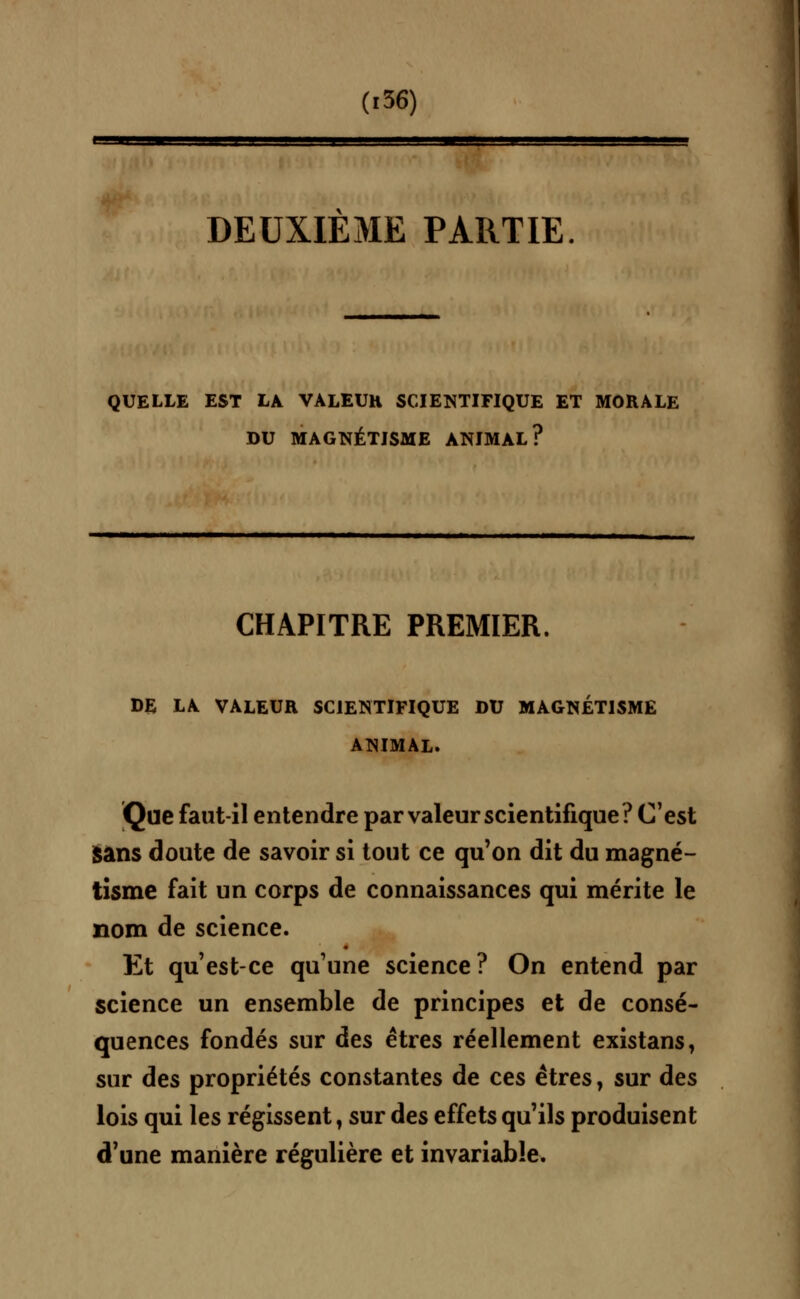 DEUXIEME PARTIE QUELLE EST LA VALEUH SCIENTIFIQUE ET MORALE DU MAGNÉTISME ANIMAL? CHAPITRE PREMIER. DE LA VALEUR SCIENTIFIQUE DU MAGNÉTISME ANIMAL. Que faut-il entendre par valeur scientifique? C'est Sans doute de savoir si tout ce qu'on dit du magné- tisme fait un corps de connaissances qui mérite le nom de science. Et qu'est-ce qu'une science? On entend par science un ensemble de principes et de consé- quences fondés sur àes êtres réellement existans, sur des propriétés constantes de ces êtres, sur des lois qui les régissent t sur des effets qu'ils produisent d'une manière régulière et invariable.