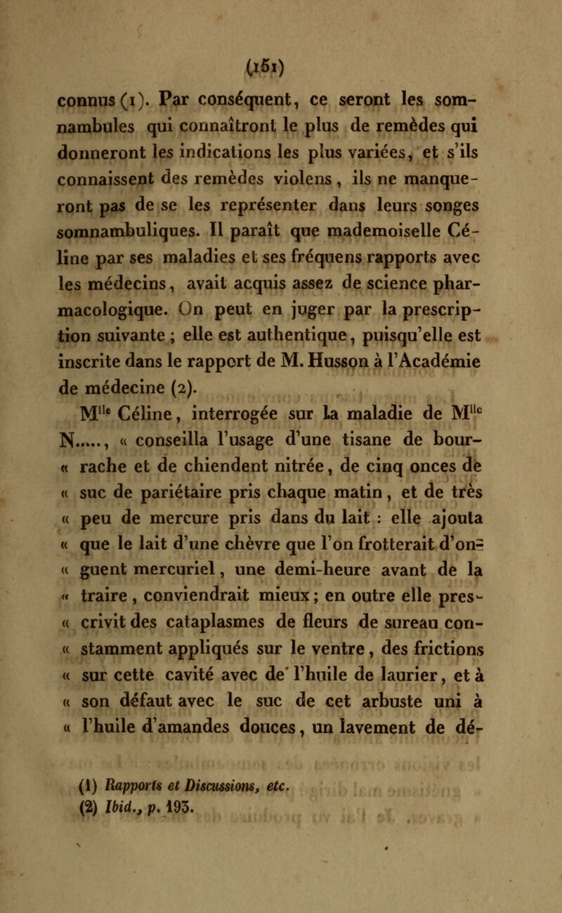 connus (i). Par conséquent, ce seront les som- nambules qui connaîtront le plus de remèdes qui donneront les indications les plus variées, et s'ils connaissent des remèdes violens , ils ne manque- ront pas de se les représenter dans leurs songes somnambuliques. Il paraît que mademoiselle Cé- line par ses maladies et ses fréquens rapports avec les médecins, avait acquis assez de science phar- macologique. On peut en juger par la prescrip- tion suivante ; elle est authentique, puisqu'elle est inscrite dans le rapport de M. Husson à l'Académie de médecine (2). Mlle Céline, interrogée sur La maladie de Mllc N , « conseilla l'usage d'une tisane de bour- « rache et de chiendent nitrée, de cinq onces de « suc de pariétaire pris chaque matin, et de très « peu de mercure pris dans du lait : elle ajouta « que le lait d'une chèvre que l'on frotterait d'onr (( guent mercuriel, une demi-heure avant de la « traire , conviendrait mieux; en outre elle pres- te crivit des cataplasmes de fleurs de sureau con- « stamment appliqués sur le ventre, des frictions « sur cette cavité avec de l'huile de laurier, et à « son défaut avec le suc de cet arbuste uni à « l'huile d'amandes douces, un lavement de dé- fi) Rapports et Discussions, etc. (2) JWd., p,193.