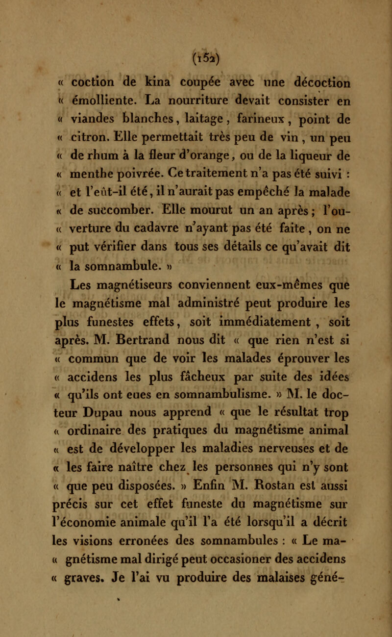 (,5a) « coction de kina coupée avec nne décoction « émolliente. La nourriture devait consister en « viandes blanches, laitage, farineux, point de « citron. Elle permettait très peu de vin , un peu « de rhum à la fleur d'orange, ou de la liqueur de « menthe poivrée. Ce traitement n'a pas été suivi : a et l'eiit-il été, il n'aurait pas empêché la malade « de succomber. Elle mourut un an après ; l'ou- « verture du cadavre n'ayant pas été faite , on ne « put vérifier dans tous ses détails ce qu'avait dit « la somnambule. » Les magnétiseurs conviennent eux-mêmes que le magnétisme mai administré peut produire les plus funestes effets, soit immédiatement , soit après. M. Bertrand nous dit « que rien n'est si « commun que de voir les malades éprouver les a accidens les plus fâcheux par suite des idées « qu'ils ont eues en somnambulisme. » M. le doc- teur Dupau nous apprend « que le résultat trop a ordinaire des pratiques du magnétisme animal u est de développer les maladies nerveuses et de « les faire naître chez les personnes qui n'y sont « que peu disposées. » Enfin M. Rostan est aussi précis sur cet effet funeste du magnétisme sur l'économie animale qu'il l'a été lorsqu'il a décrit les visions erronées des somnambules : « Le ma- k gnétisme mal dirigé peut occasioner des accidens « graves. Je l'ai vu produire des malaises gêné-