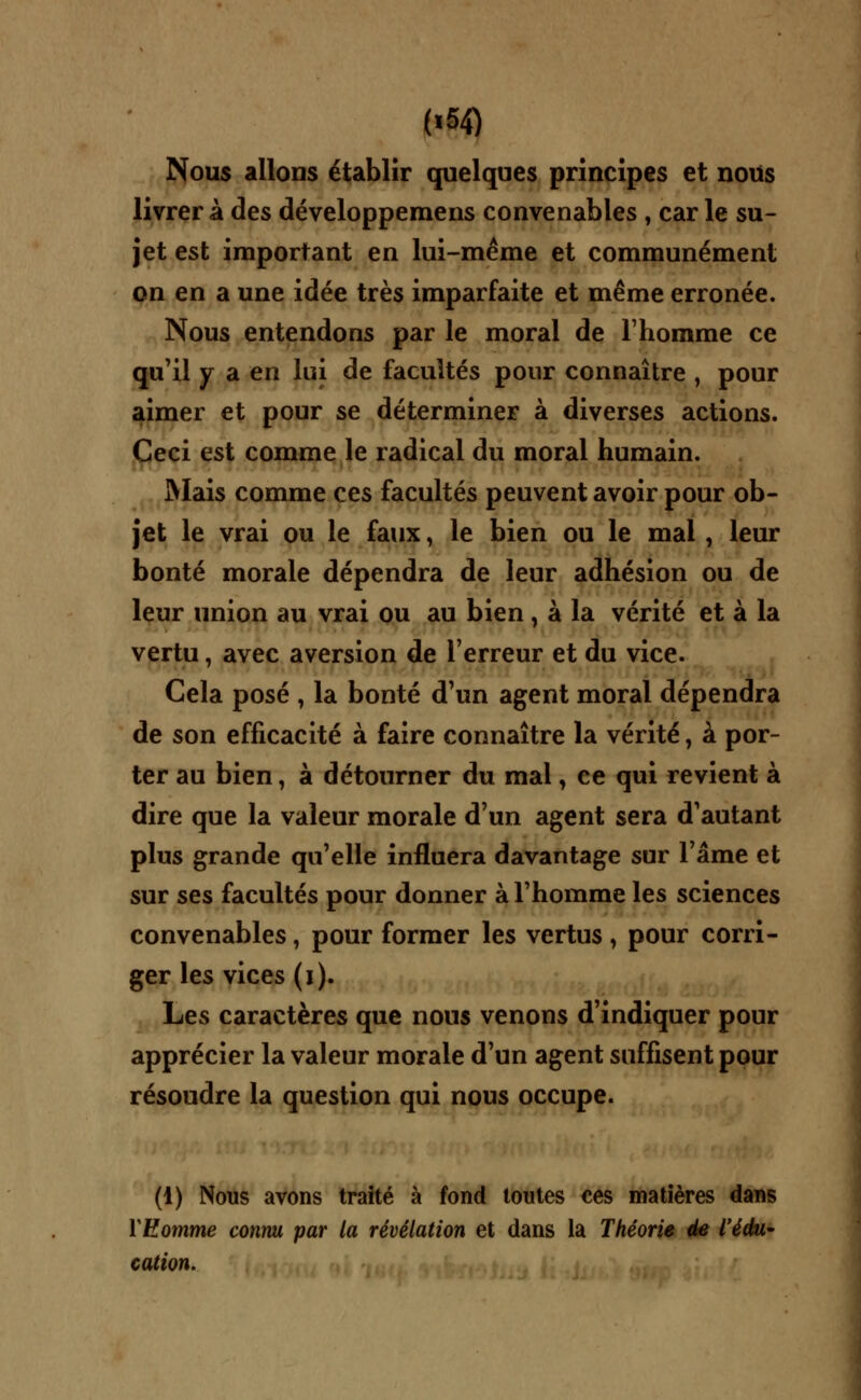 Nous allons établir quelques principes et nous livrer à des développemens convenables , car le su- jet est important en lui-même et communément on en a une idée très imparfaite et même erronée. Nous entendons par le moral de l'homme ce qu'il y a en lui de facultés pour connaître , pour aimer et pour se déterminer à diverses actions. Ceci est comme le radical du moral humain. Mais comme ces facultés peuvent avoir pour ob- jet le vrai ou le faux, le bien ou le mal , leur bonté morale dépendra de leur adhésion ou de leur union au vrai ou au bien , à la vérité et à la vertu, avec aversion de l'erreur et du vice. Cela posé , la bonté d'un agent moral dépendra de son efficacité à faire connaître la vérité, à por- ter au bien ; à détourner du mal, ce qui revient à dire que la valeur morale d'un agent sera d'autant plus grande qu'elle influera davantage sur l'âme et sur ses facultés pour donner à l'homme les sciences convenables, pour former les vertus , pour corri- ger les vices (i). Les caractères que nous venons d'indiquer pour apprécier la valeur morale d'un agent suffisent pour résoudre la question qui nous occupe. (1) Nous avons traité à fond toutes ces matières dans YEomme connu par la révélation et dans la Théorie de l'édu- cation.