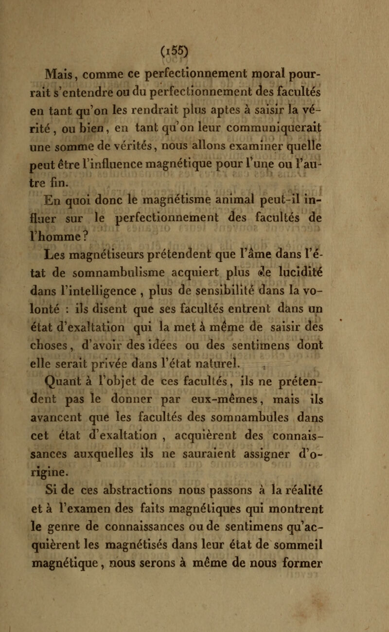 Mais, comme ce perfectionnement moral pour- rait s'entendre ou du perfectionnement des facultés en tant qu'on les rendrait plus aptes à saisir la vé- rité , ou bien, en tant qu'on leur communiquerait une somme de vérités, nous allons examiner quelle peut être l'influence magnétique pour l'une ou l'au- tre fin. En quoi donc le magnétisme animal peut-il in- fluer sur le perfectionnement des facultés de l'homme? Les magnétiseurs prétendent que l'âme dans l'é- tat de somnambulisme acquiert plus de lucidité dans l'intelligence , plus de sensibilité dans la vo- lonté : ils disent que ses facultés entrent dans un état d'exaltation qui la met à même de saisir des choses, d'avoir des idées ou des sentimens dont elle serait privée dans l'état naturel. Quant à l'objet de ces facultés, ils ne préten- dent pas le donner par eux-mêmes, mais ils avancent que les facultés des somnambules dans cet état d'exaltation , acquièrent des connais- sances auxquelles ils ne sauraient assigner d'o- rigine. Si de ces abstractions nous passons à la réalité et à l'examen des faits magnétiques qui montrent le genre de connaissances ou de sentimens qu'ac- quièrent les magnétisés dans leur état de sommeil magnétique, nous serons à même de nous former