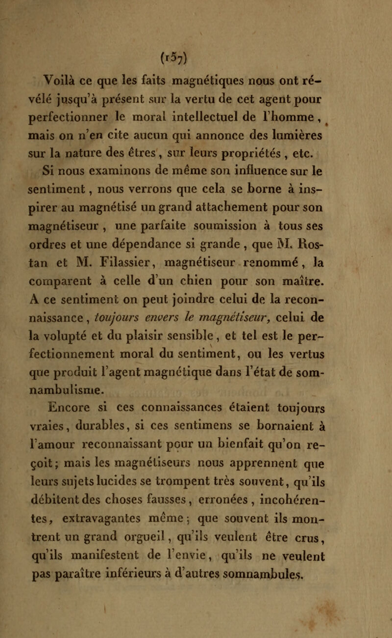 Voilà ce que les faits magnétiques nous ont ré- vélé jusqu'à présent sur la vertu de cet agent pour perfectionner le moral intellectuel de l'homme , mais on n'en cite aucun qui annonce des lumières sur la nature des êtres , sur leurs propriétés , etc. Si nous examinons de même son influence sur le sentiment, nous verrons que cela se borne à ins- pirer au magnétisé un grand attachement pour son magnétiseur , une parfaite soumission à tous ses ordres et une dépendance si grande, que M, Ros- tan et M. Filassier, magnétiseur renommé, la comparent à celle d'un chien pour son maître. A ce sentiment on peut joindre celui de la recon- naissance , toujours envers le magnétiseur, celui de la volupté et du plaisir sensible, et tel est le per- fectionnement moral du sentiment, ou les vertus que produit l'agent magnétique dans l'état de som- nambulisme. Encore si ces connaissances étaient toujours vraies, durables, si ces sentimens se bornaient à l'amour reconnaissant pGur un bienfait qu'on re- çoit; mais les magnétiseurs nous apprennent que leurs sujets lucides se trompent très souvent, qu'ils débitent des choses fausses, erronées , incohéren- tes, extravagantes même; que souvent ils mon- trent un grand orgueil, qu'ils veulent être crus, qu'ils manifestent de l'envie, qu'ils ne veulent pas paraître inférieurs à d'autres somnambules.