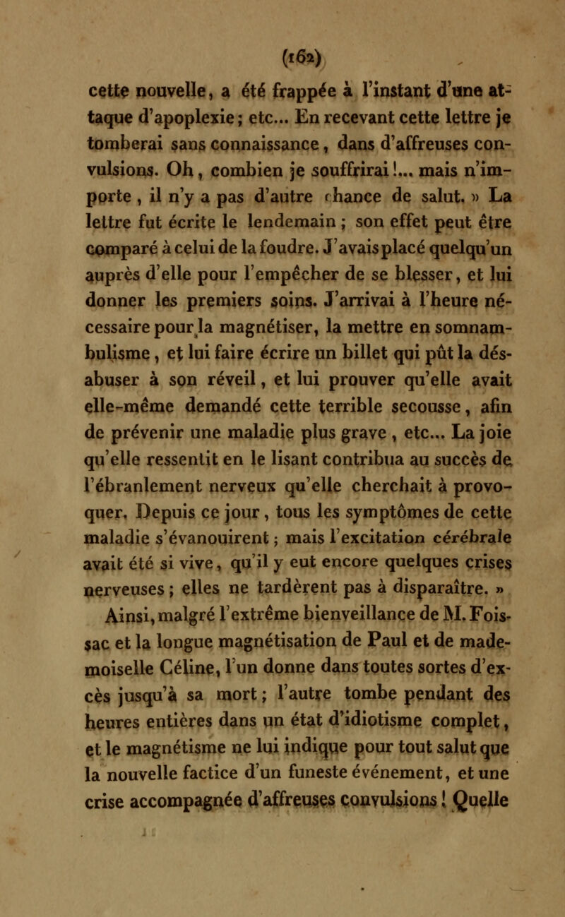 (l6») cette nouvelle, a été frappée à l'instant d'une at- taque d'apoplexie; etc.. En recevant cette lettre je tomberai sans connaissance, dans d'affreuses con- vulsions. Oh, combien je souffrirai!.., mais n'im- porte , il n'y a pas d'autre i hance de salut, » La lettre fut écrite le lendemain ; son effet peut être comparé à celui de la foudre. J'avais placé quelqu'un auprès d'elle pour l'empêcher de se blesser, et lui donner les premiers soins. J'arrivai à l'heure né- cessaire pourla magnétiser, la mettre en somnam- bulisme , et lui faire écrire un billet qui pût la dés- abuser à son réveil, et lui prouver qu'elle avait elle-même demandé cette terrible secousse, afin de prévenir une maladie plus grave , etc.. La joie qu'elle ressentit en le lisant contribua au succès de, l'ébranlement nerveux qu'elle cherchait à provo- quer. Depuis ce jour, tous les symptômes de cette maladie s'évanouirent ; mais l'excitation cérébrale avait été si vive, qu'il y eut encore quelques crises nerveuses ; elles ne tardèrent pas à disparaître. » Ainsi, malgré l'extrême bienveillance de M. Fois- sac et la longue magnétisation de Paul et de made- moiselle Céline, lun donne dans toutes sortes d'ex- cès jusqu'à sa mort ; l'autre tombe pendant des heures entières dans un état d'idiotisme complet, et le magnétisme ne lui indique pour tout salut que la nouvelle factice d'un funeste événement, et une crise accompagnée d'affreuses convulsions ! Quelle