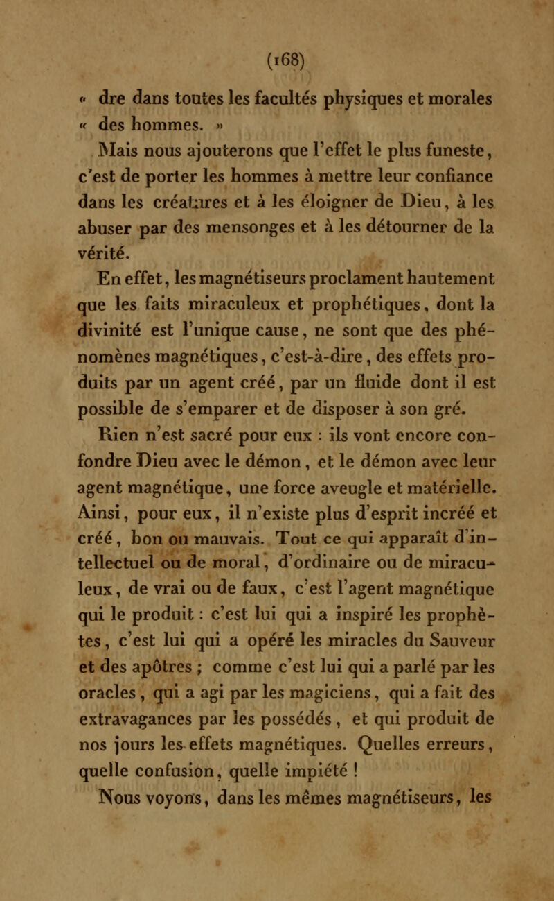 * dre dans toutes les facultés physiques et morales « des hommes. » Mais nous ajouterons que l'effet le plus funeste, c'est de porter les hommes à mettre leur confiance dans les créatures et à les éloigner de Dieu, à les abuser par des mensonges et à les détourner de la vérité. En effet, les magnétiseurs proclament hautement que les faits miraculeux et prophétiques, dont la divinité est l'unique cause, ne sont que des phé- nomènes magnétiques, c'est-à-dire, des effets pro- duits par un agent créé, par un fluide dont il est possible de s'emparer et de disposer à son gré. Rien n'est sacré pour eux : ils vont encore con- fondre Dieu avec le démon, et le démon avec leur agent magnétique, une force aveugle et matérielle. Ainsi, pour eux, il n'existe plus d'esprit incréé et créé , bon ou mauvais. Tout ce qui apparaît d'in- tellectuel ou de moral, d'ordinaire ou de miracu- leux, de vrai ou de faux, c'est l'agent magnétique qui le produit : c'est lui qui a inspiré les prophè- tes , c'est lui qui a opéré les miracles du Sauveur et des apôtres ; comme c'est lui qui a parlé par les oracles , qui a agi par les magiciens, qui a fait des extravagances par les possédés , et qui produit de nos jours les effets magnétiques. Quelles erreurs, quelle confusion, quelle impiété ! Nous voyons, dans les mêmes magnétiseurs, les