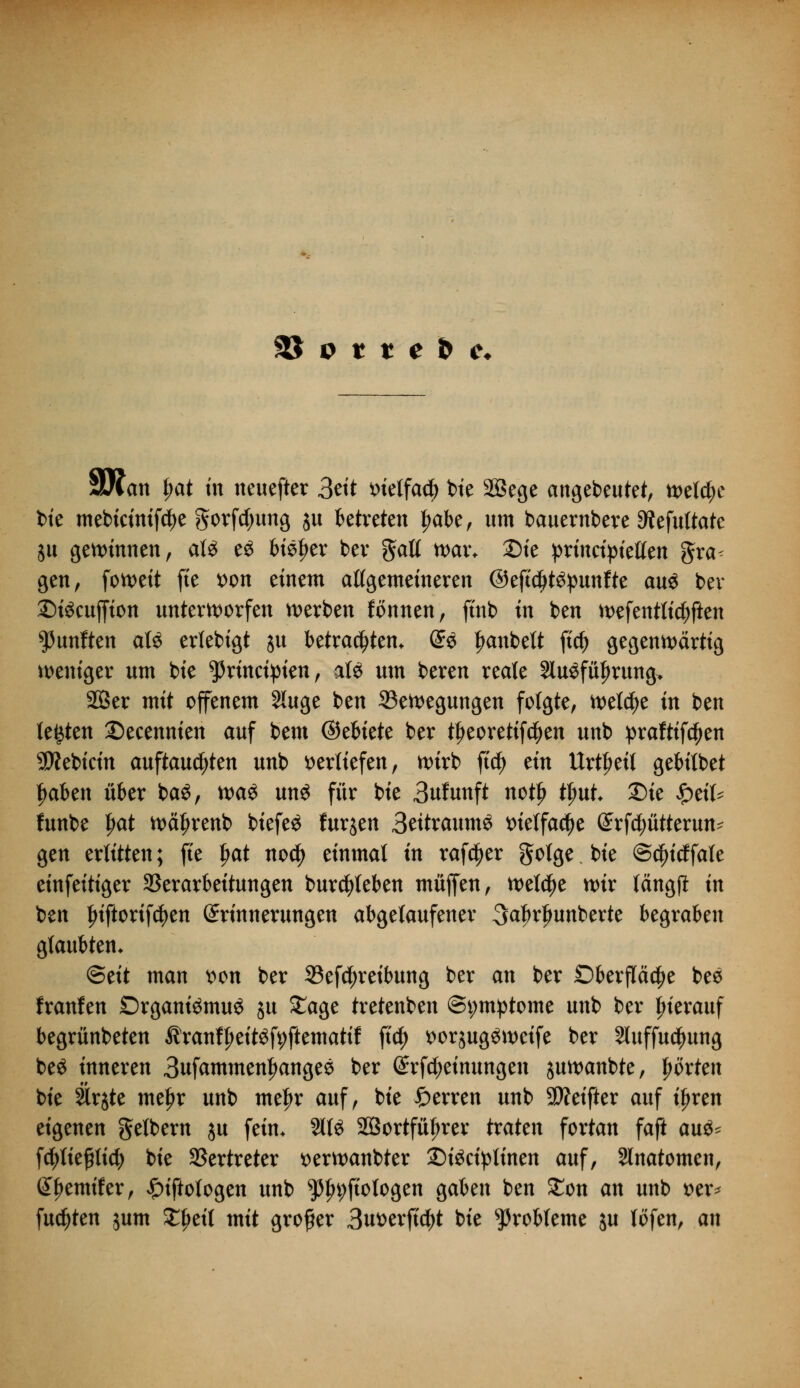 3£ p t t e & c* 9/lan f;at in neuefter 3ett metfacfe bie 28ege angebeutet, welche bie mebicimfcije gorfdjung $u betreten |mbe, um bauernbere Dtefultate ju gewinnen, at£ eS bisher bev galt war* Sie princtpietlen gra< gen, foweit fte t>on einem allgemeineren ©eftd>t$punfte au$ bev DiScuffion unterworfen werben fonnen, ftnb in ben wefentticbften fünften aU erlebigt su betrauten. @« Rubelt fid) gegenwärtig weniger um bie ^nnct^ten, al£ um beren reale 3lu£füf>rung> SBer mit offenem Sluge ben ^Bewegungen folgte, welche in ben testen Deeennien auf bem ©ebiete ber tljeoretifcijen unb praftifctyen 9J?ebicin auftauchten unb verliefen, wirb fiel) tin Urzeit gebübet tyaben über baö, xva$ un$ für bie 3nfunft notlj fyut. Die £eit* funbe l)<xt wätjrenb btefeö furjen Beitraumö t>ielfacf)e (£rfcptterun- gen erlitten; fte f>at nodf) einmal in rafdjer golge bie @$icffale einfeitiger Verarbeitungen burcfyteben muffen, welche wir tängpt in ben friftorifdjen Erinnerungen abgelaufener 3a|)rljunberte begraben glaubten. <&tit man wn ber 33efd)reibung ber an ber Oberfläche bes franfen DrganiömuS ju £age tretenben Symptome unb ber frierauf begrünbeten Äranffieitöfyftematif fiel) t>or$ug$wcife ber Sluffucfmng be$ inneren 3ufammen^angeö ber Erfdjeimmgen juwanbte, hörten bie §lrjte meljr unb met)r auf, bie Ferren unb Stteifter auf if>ren eigenen gelbem ju fein. 2113 2Öortfüf>rer txakn fortan faft au$- fctyliepcfy bie Vertreter t>erwanbter £)i£ciptinen auf, Slnatomen, Berniter, £iftotogen unb $In;ftologen gaben ben £on an unb t>er* fugten jum £fjeil mit großer 3n*>erfi$t bie Probleme ju lofen, an