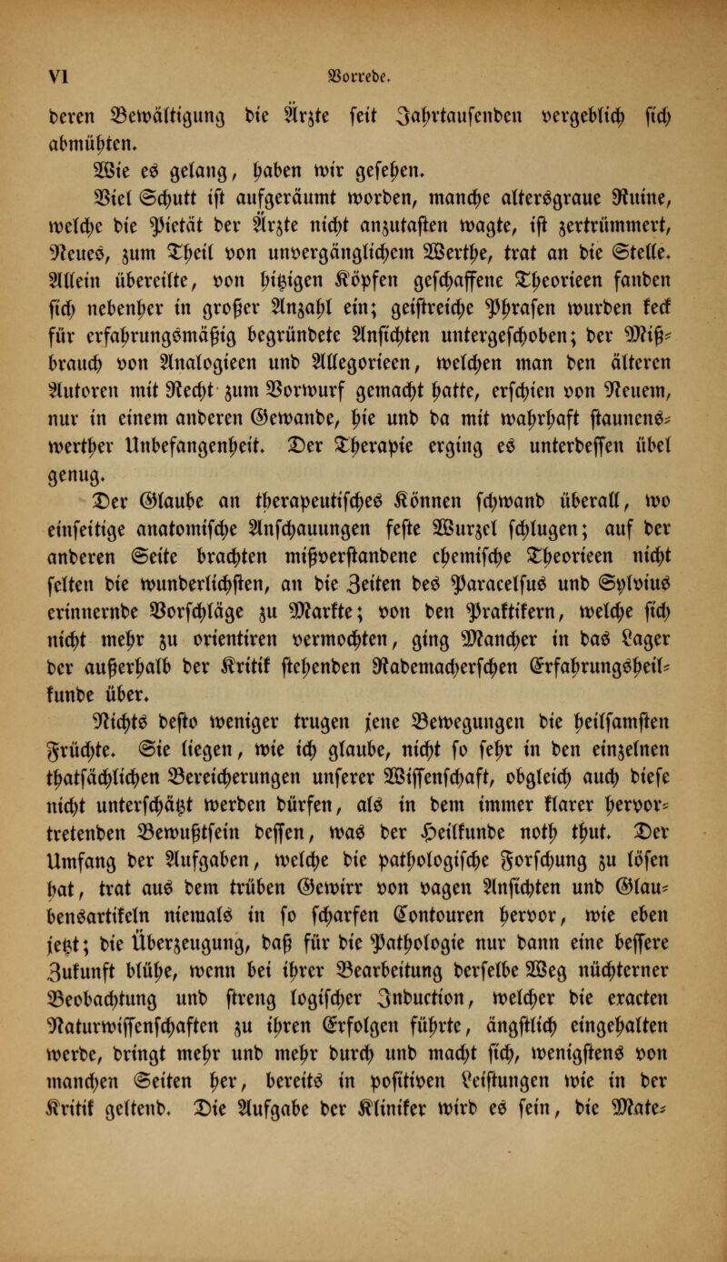 bereit S3en>ä(ttgun^ bie Slrjte fett 3aln*taufenben t)ergeb(td) ftd) abmühten* SBie eS gelang, Ijaben wir gefeJjem SStel ©c^utt ift aufgeräumt werben, manche altersgraue Shtine, weld;e bte tyktät ber trjte nid)t anjutajkn wagte, tft jertrümmert, s7leueS, sunt £ljeit wn unvergänglichem SBert^e, trat an bte ©teile. Slttetn übereilte, t>on Innigen Äöpfen gefcfyaffene £l>eorieen fanben fid) nebenher in großer 2ln$af>l ein; geiftreidje trafen würben feef für erfaljrungSmäfng begrünbete 2lnftd)ten untergefdjoben; ber 9Äifc brauch von Hnalogieen unb Slllegorteen, welchen man ben älteren Slutoren mit 3lt<f)t $um Vorwurf gemalt tjatte, erfcfyien *>on feuern, nur in einem anberen ©ewanbe, ^ie unb ba mit waljrljaft ftaunenö^ werter Unbefangenheit, ©er £f>erapie erging eS unterbefjett übel genug. Der ©laube an tberapeutifdjeS Sonnen fcfywanb überall, wo einfeitige anatomifcfye Slnfcfyauungen fefte SQBurjct fdjtugen; auf ber anberen Bäte brauten mi^erftanbene cf>emtfd)e SEbeorieen tticfyt feiten bie wunberfid^en, an bie Seiten beS ^ParacelfuS unb @t;lt>iuS erinnernbe 93orfd>läge $u SD?arfte; wn ben ^raftifern, welche ftd> nicfyt mef>r jit orientiren vermochten, ging 9Äan$er in baS £ager ber außerhalb ber Sritif ftet;enben 3?abemacfyerf$en GrrfaljrungSfjeit' funbe über* ■WidjtS befto weniger trugen jene Bewegungen bie fjeilfamften grüßte, ©ie liegen, wie iti) glaube, nid)t fo fefjr in ben einzelnen tfjatfäcfylicfyen Bereicherungen unferer SBiffenfdjaft, obgleid) auety biefe nid)t unterfd)ä£t werben bürfen, als in bem immer flarer ljervor* tretenben Bewu£tfein beffen, was ber £>eitfunbe notf) tljut Der Umfang ber Aufgaben, welche bie patfjotogifdje gorfd;ung ju töfen bat, trat auS bem trüben ©ewirr von vagen Slnficfyten unb ©lau* benSartifeln niemals in fo fd)arfen (Jontouren hervor, mt eben je£t; bie Überzeugung, bafi für bie sJ5atljologie nur bann eine beffere 3ufunft blütje, wenn bä iljrer Bearbeitung berfelbe 2Beg nüchterner Beobachtung unb ftreng logifdjer 3nbuction, welker bie eracten 9taturwtffenf^aften ju tt;ren Erfolgen führte, ängftlicty eingehalten werbe, bringt metyr unb meljr burd) unb mad;t ftd), wenigftenS von manchen ©eiten f>er, bereits in pofttiven Stiftungen wie in ber Äritif geftenb- Die Aufgabe ber Sltnifer wirb eS fein, bie Wate*