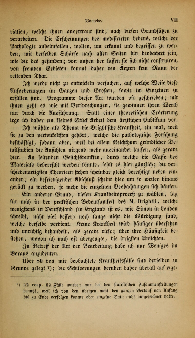rialien, tt>etc^e t^nen anvertraut finb, nad) tiefen ©runbfä^en jtt verarbeiten* Die Erlernungen be$ mobiftctrten ßebenä, welche ber ^atyotogie anheimfallen, wollen, um erfannt unb begriffen ju wer* btn, mit berfelben ©cfjärfe na$ aßen Seiten Jjin beobachtet fein, wie bie beö gefunben; von aufien Ijer laffen fie fi$ nictyt conftruiren, von fremben ©ebteten fommt baljer ben Slrjten fein 9Äann ber rettenben Zfyat 3db werbe nid)t ju entwickeln verfugen, auf welche 2Beife biefe 2lnforberungen im ©anjen unb ©ro£en, fon>te im Einzelnen ju erfüllen fi'nb* Programme biefer Slrt würben oft getrieben; mit iljnen geljt e$ wie mit SSerfyrettyungen, fie gewinnen ijjren äBertlj nur bur$ bie 2luSfüf>rung* ®tatt einer tljeoretifdjen Erörterung lege id) ba^er ein fleineS ©tütf Sirbett bem ärstttdjen ^ubtifum vor. 3ty wählte afö £f>ema bie 33rtgKf$e Äranff>eit, ein mal, weit fie ju ben verwicfeltften gehört, welche bie pat£ologifcl)e gorfctyung befcpfttgt, fobann aber, weit bei altem 9?eicf)tfMm grünblidjer 2)e* taitftubien bie Slnftdjten nirgenb mef)r auöeinanber laufen, aU gerabe Iner* Sin leitenben ©efi^t^unften, burdj welche bie Waffe be$ 3ÄateriatS be^errfd^t werben fönnte, fel;tt e$ frier gän$li$; bie ver* fctyiebenartigften £l;eorieen ffcepen fcfjeinbar gleidj berechtigt neben ein* anber; ein befriebigenber 2lbfcf)lu£ fc^eint l;ier um fo weiter t;inau3 gerücft ju werben, jie meljr bie einzelnen Beobachtungen \xd) fmufem (Sin anberer ©runb, biefen Äranfljett^roceff ju wählen, tag für micfy in ber praftifcfjen 33ebeutfamfeit be$ M. Brightii, welche wenigftenä in Deutfc^lanb (in Engtanb ift ti, tvk Simon in Bonbon f^reibt, nid)t viel beffer) nod? tauge nidjt bie SBürbigung fanb, welche berfetbe verbtent Äeine tranfljeit wirb häufiger überfein unb unrichtig beljanbett, als gerabe biefe; über ifjre £äuftgfeit be* fielen, wovon id) micf) oft überzeugte, bie irrigften 2lnfi$tem 3n betreff ber 2lrt ber Bearbeitung Jjabe tct) nur SÖeniges im Voraus anjubeuten* Über 80 von mir beobachtete tranfljeitsfälle finb berfetben ju ©runbe gelegtx); bie @rf)ifberungen berufen bal;er überall auf eige* ]) 42 resp. 62 gälte würben nur bei ben ftattfttfcfyen 3ufammenjMungcn benufct, weil id) son ben übrigen nicfyt ben ganzen Verlauf t>on Anfang bü! 5U @nbe verfolgen fonnte ober einzelne &ata nidjt aufgezeichnet hatte*
