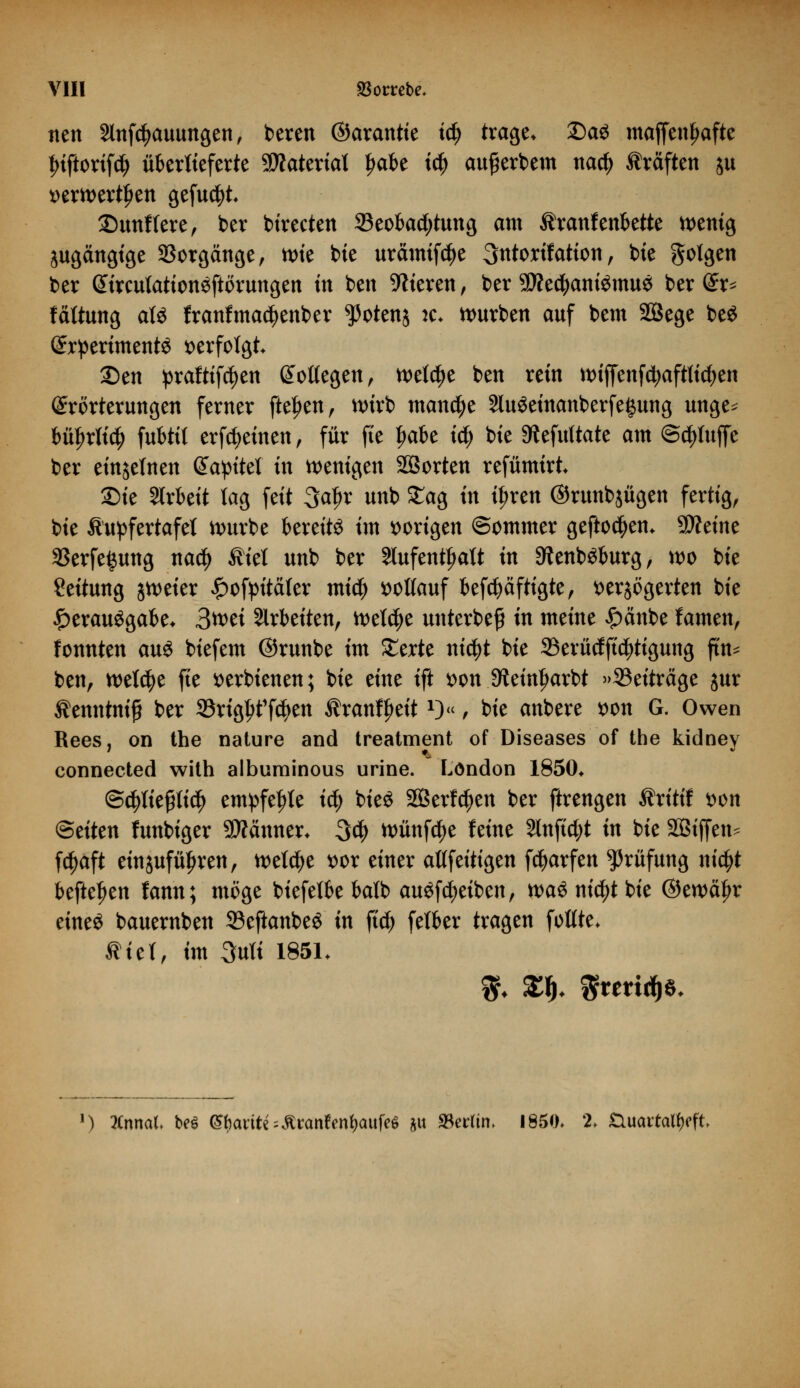 nen Slnfc^auungen, bereit ©arantte iü) trage» £)a$ maffenfwfte Iriftorifd) überlieferte SWateviat $äbt iä) aufjerbem nad) Gräften ju »erwerben gefugt 2)unffere, ber birecten ^Beobachtung am Äranfenbette fettig jugättgtge Sorgänge, ttn'e bie urämifc^e 3ntorif atiott, bie folgen ber GurcutationSftörungen in bett Vieren, ber 9Äed)aniSmuö ber (£r* fättung atö franfmadjenber ^otenj je« würben auf bem SBege be$ SrpertmentS verfolgt 2)en praftifcfyen Soüegen, welche bett rem ttHjfenfcfyaftlicfyen Erörterungen ferner fielen, nnrb mattete SluSeinanberfegung uttge^ bityrtid) fubtil erfreuten , für fte fwbe id) bte SRefuttatc am @d)luffe ber einzelnen Gtapttet ttt fettigen SÖorten refümirt Sie Slrbeit tag fett 3a^r uttb £ag ttt tljrett ©ruttbjügett fertig, bie Äupfertafet würbe bereite im vorigen ©otttmer geftodjetn 5D?eitte 33erfe$ung nad) Äiet uttb ber Stufetttijatt itt 9tenböburg, wo bie Seituttg jttmer £ofpitä(er mt$ vollauf befcfyäftigte, verzögerten bie Verausgabe* 3wet arbeiten, welche unterbefi in meine £cmbe famen, fonnten aus biefem ©runbe im £erte nid)t bie 23erücfft$tigung ftn^ ben, welche fte fcerbienen; bie eine ift von Steinljarbt »Beiträge jur Äettntnifi ber 33rigf>t1fd)ett Äranf^eit*)«, bie anbere *>on G. Owen Rees, on the nature and treatment of Diseases of the kidney connected with albuminous urine. London 1850* @c$Kejjitt$ empfehle id) bieS SQSerfc^en ber ftrengen Äritif wn Seiten funbiger SWänner* 34> tt>ünf$e feine 2lnftd;t in bie SBiffen^ fc^aft einzuführen, welche vor einer aßfeitigen fcfyarfen Prüfung nicfyt befielen fann; möge biefetbe balb auSfd^eiben, n>a^ ntc^t bte ©ewcüjr eines bauernben 23eftanbeö in ftd) fetber tragen fottte* $tet, im 3uK 185L ') Xnnal be$ (Shanty ßranfrnfyaufeö &u ^Berlin. 1850» 2* tluartatyffk