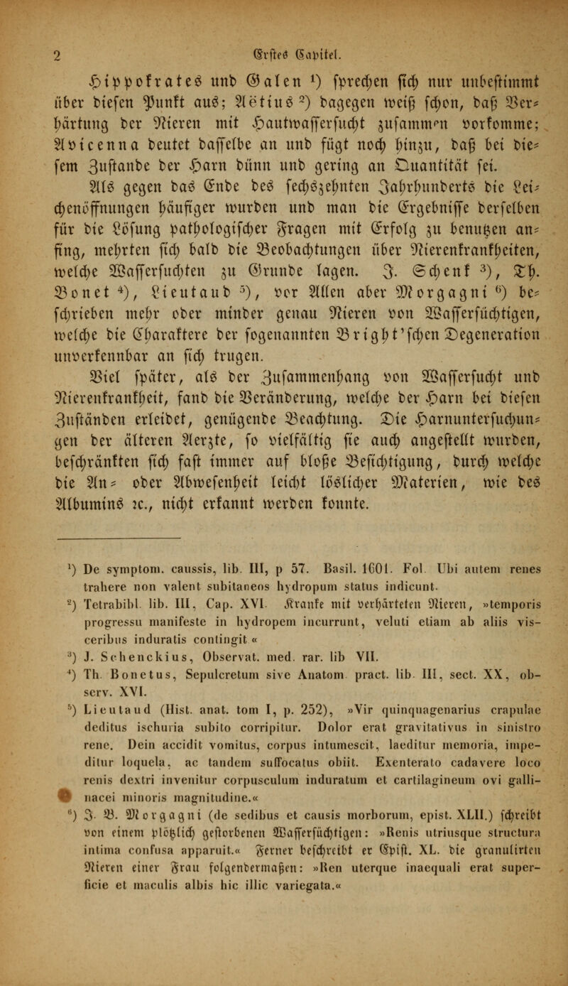 £>ippofrate£ unb ©alen *) fpred;en ftcf> nur uubeftimmt über btefen $unft au$; 2letiu32) bagegen tt>eifj fc^on, baß 23er* Wartung ber Vieren mit ^>autn>afferfuc^t jufamm^n twfomme; Sltticenna beutet baffefbe an unb fügt no$ Jnnjit, baß bei bie* fem 3wfianbe ber £arn bünn unb gering an Duantitcit fei. 2113 gegen ba3 Grnbe be3 fed)3$el)nten ^rtmnberte bie Sei* djenoffnungen häufiger würben unb man bie Srgebniffe berfetben für bie Söfung pat|>otogtfd;er fragen mit Erfolg ju benu^en an- fing, mehrten ftd; balb \)k Beobachtungen über TOerenfranf^eiten, tteldje 2Bafferfud)ten ju ©runbe lagen. 3. (5d;enf 3), £J>. 33onet 4), Sieutaub 5), Der Sitten aber Morgagni °) be- fdjrteben mef)r ober minber genau Vieren tton 2ßajferfüd)tigen, welche bie Gtyaraftere ber fogenannten 95 rigl) t1fd;en Degeneration unserfennbar an ftct) trugen. 33iel fpäter, aU ber 3ufamment)ang uon S35afferfu^)t unb ■ftierenfranffmt, fanb bie SSeränberung, weldje ber £arn hü biefen 3uftänben erleibet, genügenbe 33eacfytung. £)ie ^arnunterfudjun- gen ber älteren Slerjte, fo vielfältig fte auü) angeftellt würben, befd;rän!ten ftcf> faft immer auf bloße 33eftd;tigung, burd) welche bie Sin* ober 2lbwefenf)eit leid)t lo£tid)er Materien, wie beS SltbumtnS :c., nid;t erfannt werben tonnte. 1) De Symptom, caussis, lib. III, p 57. Basil. 1C01. Fol Ubi autem renes trahere non valent subitaneos hydropum Status indicunt. 2) Tetrabibl. lib. III, Cap. XVI. Traufe mit verwarteten Vieren, »temporis progressu manifeste in bydropem incurrunt, veluti etiam ab aliis vis- ceribus induratis contingit « 3) J. Sehenckius, Observat. med. rar. lib VII. 4) Th. Bonetus, Sepulcretum sive Anatom pract. lib III, sect. XX, ob- serv. XVI. b) Lieutaud (Hist. anat. tom I, p. 252), »Vir quinquagenarius crapulae deditus ischuria subito corripitur. Dolor erat gravitativus in sinistro rene. Dein accidit vomitus, corpus intumescit, laeditur memoria, impe- dilur loquela, ac tan dem suffocatus obiit. Exenterato cadavere loco renis dextri invenitur corpusculum induratum et cartilagineum ovi galli- O nacei minoris magnitudine.« (i) 3. 53. üWovcjagni (de sedibus et causis morborum, epist. XLII.) fcfyreibt von einem plö£ltcf) geworbenen SQßafferfüctjligen: »Renis utriusque structura intima confusa apparuit.« gerner betreibt er (Spift. XL. bie granulirten älteren einer grau fotgenbermaßen: »Ken uterque inaequali erat super- ficie et maculis albis hie illic variegata.«