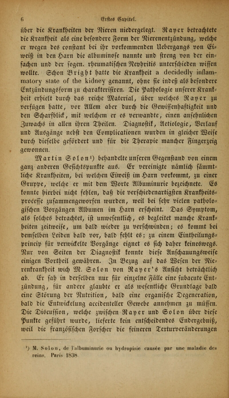 fi @rfte Sagtet. über t>te Äranfbeiten ber Vieren niebergelegt. ^atjer betrachtete bie Äranffjeit alg eine befonbere gorm ber Werenentjünbung, welche er wegen be£ conftant bei tf)r vorfommenben Uebergang6 von (£t* weif in ben £arn bie atbuminofe nannte unb ftreng von ber ein* fachen nnb ber fogen. rfjeumatifctyen 9tefcl?rittg unterfcfyieben wiffen wollte. (Scfyon 23rig|>t tjatte bie Äranf^eit a decidedly inflam- raatory siate of the kidney genannt, ofme fte inbefj aU befonbere (£ntsünbung$form ju 4>araftertftren. Die ^atljologie nnferer Äranf- yät erlnett bur$ baS reiche Material, über welches 9taper ju verfügen |)atte, vor 2ltfem aber burd) bie ©ewiffenfmftigfeit nnb ben @d;arfbticf, mit wettern er eg verwanbte, äntn anfefmlicfyen 3uwaä)$ in alten tf>ren Reiten, Diagnoftif, Sletiotogte, SSertauf nnb 2ht3gänge nebft ben Gfomplicationen würben in gleicher SQSetfe burd; biefetbe geförbert nnb für bie £f>erapie mancher Singerjeig gewonnen. 9Äarttn ©olon1) betwnbeltennferen ©egenftanb von einem ganj anberen ©eftd)t3punfte au$. (£r vereinigte nämltd) fämmt- lid)e ÄranfJ)eiten, bti wetzen &itvti$ im $am vorfommt, jn einer ©ruppe, weld;e er mit bem SBorte SUbuminurte bezeichnete. &$ fonnte hierbei nictyt festen, ba§ bie verfctyiebenartigften Äranfljeit^ proceffe jufammengeworfen wnrben, weil hä fef)r bieten patfjoto* giften Vorgängen Sllbumen im $am erfc^eint. Da3 ©twtptom, aU folcfye^ betrachtet, ift unw ef entließ, e6 begleitet manche Äranf* Reiten ^eitweife, um balb wieber ju verfdjwinben; e£ fommt bei bemfetben Seiben balb vor, balb fef)lt e6; ju einem Sint^eitungS* princip für verwicfette Vorgänge eignet eö ft$ baber feineäwegS. 9?ur von Btittn ber Diagnoftif fonnte biefe 2lnfdjauung3weife einigen SSort^ett gewähren. 3n 33ejug auf baä SSefen ber -Wie- renfranfl;eit wt$ 9ft. ©oton von Staper1^ Stuftet beträchtlich ab. dx falj in berfelben nur für einzelne feilte eine fubacute @nt* jünbung, für anbere glaubte er als wefentticfye ©runbtage batb eine Störung ber ^utrition, balb etne organifd;e Degeneration, balb bie (Sntwidelung accibenteller (Btmbt annehmen ju muffen. Die Di^cuffton, welche jwifcfjen dtat)tx unb ©oton über biefe fünfte geführt würbe, lieferte fein entfcfyeibenbeS (£nbergebni£, weil bie franjöfifcfyen gorfc^er bie feineren £erturveränberungen !) M. Solon, de ralbuminuric ou hydropisie causee par une maladie des reins. Paris 183h