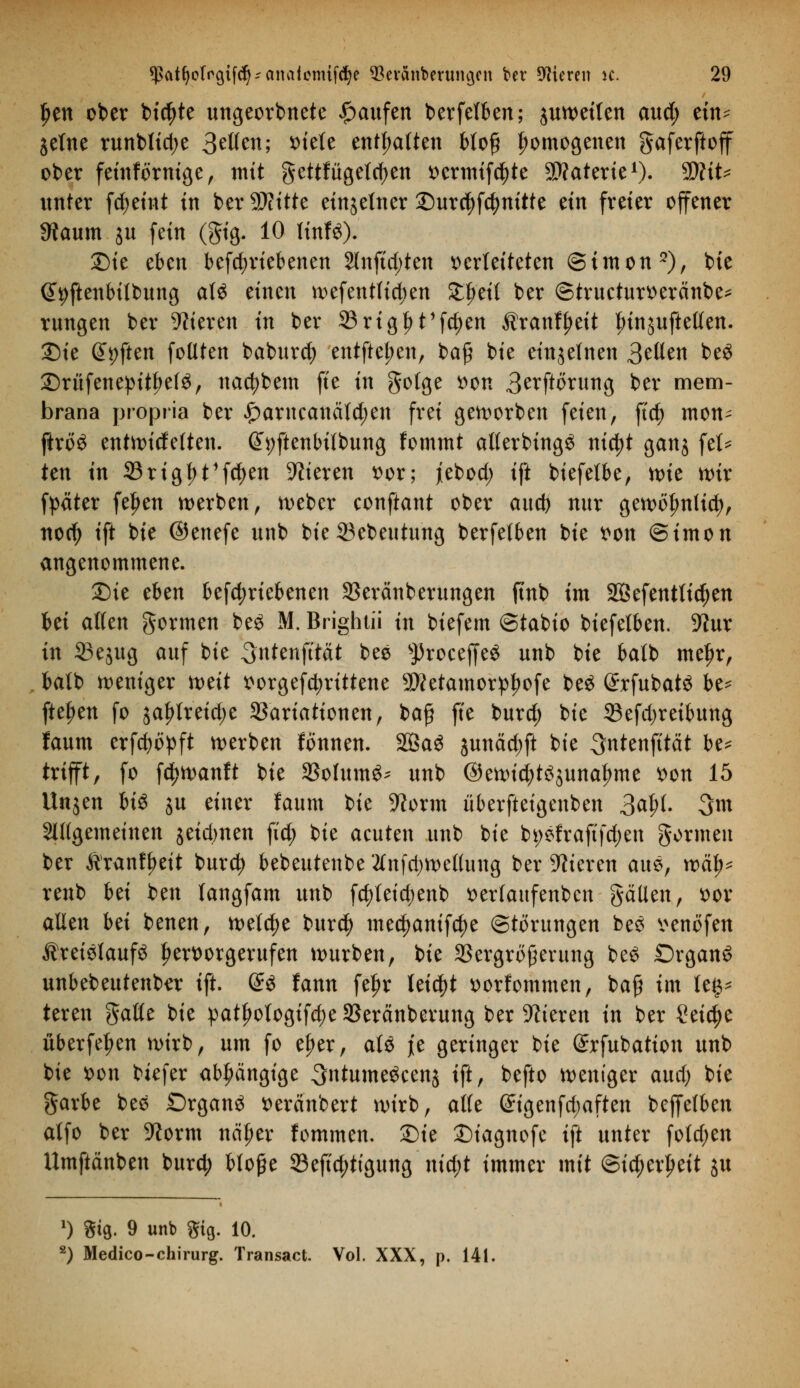 f»en ober bid)te ungeorbnete Raufen berfelben; juwetlen aud; etn^ Seine runblid;e 3?Wen; x>tete enthalten bloß homogenen gaferftoff ober feinfornige, mit gettfügeldjen vermiete Materie1). WliU unter fd;eint in ber SDtitte einzelner ©urcfyfcfynitte tin freier offener 9taum $u fein (gig. 10 linfö). Sie eben betriebenen 2lnftd)ten verleiteten Simon2), bie @9ftenbilbung at$ einen wefentlictyen Zl)t\i ber ©tructurveränbe* rungen ber Vieren in ber 33rigf)t'fd)en Äranflmt ^injufteUen. Sie Soften foüten baburcfy entfielen, baß bie einzelnen 3t\Ltn be£ £)rüfene:pttf)e(£, nac^bem fte in golge von 3erftorung ber mem- brana propria ber £>arncancitd)en frei geworben feien, ftd§> mon^ ftro£ entwideften. @*)ftenbitbung fommt allerbütgö nid^t ganj fei* Un in 33rigf>t1fd)en Vieren vor; jebod; ift biefetbe, tvk wir fpäter fe^en werben, webcr conftant ober aucf) nur gewölwHd), nodj ift bie ©enefe unb bie ©ebeutung berfelben bie von ©imon angenommene. Sie eben betriebenen SSeränberungen ftnb im SÖefenttidjen bei alten formen be£ M. Brightii in biefem ©tabio biefetben. -Kur in Vejug auf bie 3ittenfttät t>ee ^roceffeS unb bie batb meljr, batb weniger mit vorgefcfyrittene 3ttetamorpl)ofe be£ @rfubat$ be* ftel;en fo jaljlreidje Variationen, baß fte burd; bie 33efd)reibung faum erfdwpft werben fonnen. 2Ba3 junäd)ft bie ^ntenfttät be* trifft, fo fc^wanft bie SBohtmS* unb ©ewid^unaljme von 15 Unjen U& ju einer faum bie 9?orm überfteigenben 3al;t. 3m allgemeinen jeidmen fid; bie acuten unb bie bi;efraftfd;en gormen ber Äranffmt burd? bebeutenbe 2tnfrt)wetlung ber Vieren aue, xvty* renb bti ben langfam unb fd)teid;enb verfaufenbcn gälten, vor allen bei benen, welche burd) me$anif$e Störungen bes venöfen Äreiölaufö hervorgerufen würben, bie Vergrößerung be£ Organa unbebeutenber ift. @$ fann fe^r leidet vorfommen, baß im Up teren gälte bie patfjotogifdje Veränberung ber Vieren in ber Setc^e überfein wirb, um fo efjer, atö je geringer bie (Jrfubation unb bie von tiefer abhängige ^ntumeöcenj ift, befto weniger aud) bie garbe bes Organa veränbert wirb, alle @igenfd;aften bejfefben atfo ber %orm näfw fommen. Sie Siagnofe ift unter fotd;en Umftänben burd; bloße 33eftd;tigung md;t immer mit ©id;erlmt ju *) giß. 9 unb gig. 10. 2) Medico-chirurg. Transact. Vol. XXX, p. 141.