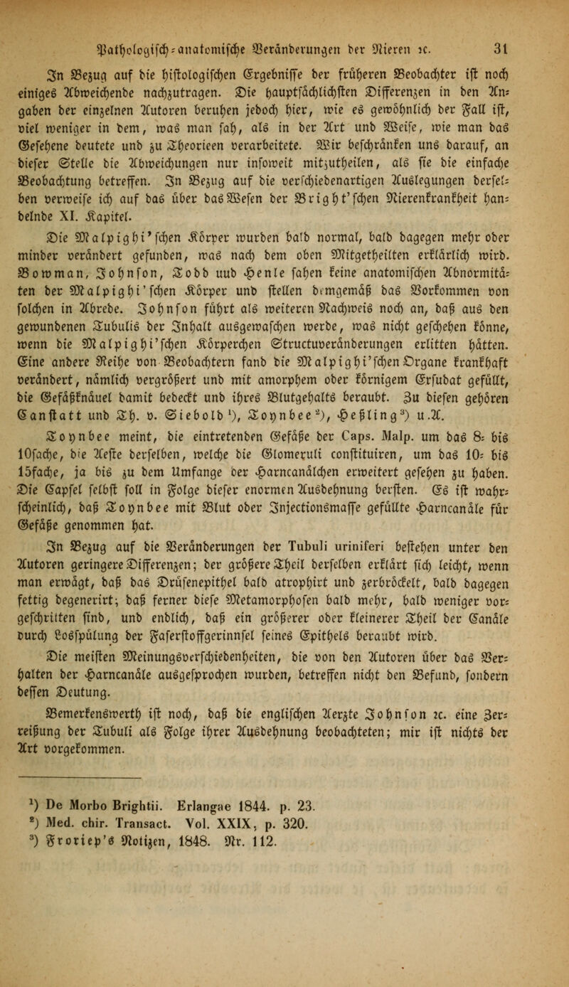 3n S5eju^ auf bie tyiftologtfdjen (Srgebniffe ber früheren 85eobad)ter tffc nod) einiges Aoweid)enbe nad)jutragen. £)te ^auptfdd)tid)ften Differenzen in ben An- gaben ber einzelnen Tutoren berufen jebod) fyter, wie cö gewöfynltd) ber gall iff, x>iel weniger in bem, waö man fal), als in ber Art unb $&etfe, wie man baö ©efefyene beutete unb $u &f)eorieen »erarbeitete. 2£ir befd)rdnfen uns barauf, an tiefer (Stelle bie Abweichungen nur infoweit mitzuteilen, als fte bie einfad)e ^Beobachtung betreffen. 3n SSe^ug auf bie t>erfd)iebenartigen Auslegungen berfet- ben üerweife icb auf baS über baSSßefen ber SS r i g b t' fdjen ^ieren?ran?l)eit fyan* belnbe XI. Kapitel Die Sttalpiglji'fdjen Körper würben batb normal, balb bagegen meljr ober minber serdnbert gefunben, was nad) bem oben Stfttgetfyeilten erfldrlid) wirb. SSowman, Sotynfon, Sobb uub £enle fafyen feine anatomifdjen Abnormität ten ber SDcalpigbi'fd)en Körper unb fMen bemgemäf* baS SSortommen üon folgen in Abrebe. 3ol)nfon füfyrt als weiteren 9tad)weiS nod) an, baß aus ben gewunbenen SubultS ber Snljalt auSgewafcfyen werbe, was nid)t gefdjefyen fönne, wenn bie SKalptg^i'f^n Äörperdjen (Structuüerdnberungen erlitten fyätten. (Sine anbere SRei^e t?on ^Beobachtern fanb bie 9ttalpigl)i'fd)en Organe franfyaft tterdnbert, ndmlid) Dergrößert unb mit amorphem ober förnigem ©rfubat gefüllt, bie ©efdßtnduel bamit bebecft unb iljres *8lutgel)altS beraubt. 3u biefen gehören (Sanftatt unb £$. ». <3iebolbl), £o*)nbee 2), £eßling3) u.A. Sopnbee meint, bie eintretenben ©efdße ber Caps. Malp. um baS 8: bis lOfadje, bie Tiefte berfelfcen, weldje bie ©lomerult conftituiren, um baS 10- bis 15fad)e, ja bis ju bem Umfange ber £arncandld)en erweitert gefeben §u fyaben. Die @apfel felbft foll in golge biefer enormen AuSbeljnung berjten. (5S tft toafo fcfyeinlid), baß Sopnbee mit S5lut ober SnjectionSmaffe gefüllte £arncandle für ©efdße genommen fyat 3n S3e$ug auf bie SSerdnberungen ber Tubuli uriniferi hefteten unter ben Autoren geringere Differenzen; ber größere Zfyeil berfelben erfrdrt ftcf) leicfyt, wenn man erwägt, baf? bau Drüfenepitfyel balb atropfyirt unb §er6rodelt, balb bagegen fettig begenerirt; ba$ ferner tiefe Sttetamorpbofen balb meljr, balb weniger üor* gefdjritten ftnb, unb enblid), bafj ein größerer ober kleinerer Zfyeil ber handle burd) SoSfpütung ber gaferjloffgerinnfel feines (SpitfyeU beraubt wirb. ^)ie meiften 2D£einungStterfd)tebenl)eiten, bie t>on ben Autoren über baS ^ßet- galten ber £arncandle auScjefprodjen würben, betreffen nid)t ben SSefunb, fonbern beffen Deutung. SSemerfenSwertl) ift nod), bafj bie englifcfyen Aer^te Sobnfon 2c. eine 3er* reißung ber Subuli als golge il)rer Au^beljnung beobachteten; mir iji nidjtö ber Art üorgefommen. a) De Morbo Brightii. Erlangae 1844. p. 23. 2) Med. chir. Transact. Vol. XXIX, p. 320. 3) grouep's JRotijen, 1848. 9^r. 112.