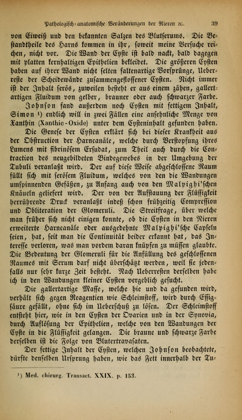 Mit @tweifi unb ben befannten ©atjen beö SlutferumS. Sie 23e* ftanbtfjeife be« £arn« fommen in tyv, fott>ett meine S$erfu<$e rei=^ djen, m$t t>or* SieSBanb ber Gfpfte tfi batb naclt, batb bagegert mit platten fem^atttgen (£pitf>etien beffeibet Sie größeren Giften ljaben auf if>rer SBanb md)t feiten faltenartige 23orfprünge, Ueber* refie ber ©d)eibewänbe jufammengefloffener ©pflen* -Kidjt immer tfi ber 3n^alt ferö«, juweilen befielt er auö einem jätjen, gatlert^ artigen gtuibum t>on gelber, brauner ober aud) f^warjer garbe* 3oljnfon fanb auferbem nocfy Soften mit fettigem Qnljalt, ©tmon x) enbltc^ will in jtt>et gälten eine anfefmlic^e Sftenge t>on Xantln'n (Xanthic- Oxide) unter bem @9fteninfwlt gefunben t;aben* Sie ©enefe ber Giften erflärt ftd) Ui biefer Äranfj)ett au« ber Dbftruetion ber £arncanäte, welche bur$ SBerftopfung iljre« Sumen« mit ftbrtnöfem ßrrfubat, jum Zfytil aud) bur$ bie @on* traction be« neugebilbeten 33inbegewebe« in ber Umgebung ber £ubuli veranlaßt wirb* Ser auf biefe SBeife abgefdjloffene 9Jaum füllt ffd) mit feröfem gtuibum, weldje« von ben bie SBanbungen umfpinnenben ©efäfjen, ju Slnfang au$ t>on ben SSÄalptgfu'fdjen Knäueln geliefert wirb* ©er son ber Slufftauung ber glüffigfeit tjerrüfjrenbe Srucf veranlaßt inbefj fd)on früfjjeitig Gtompreffion unb Öbtiteration ber ©lomerutu Sie (Streitfrage, über welcbe man früher ftd) nid;t einigen fonnte, ob bie Giften in ben Vieren erweiterte £arncanäle ober au«gebefmte 9)?atpigtyt1fd)e @apfeln feien, |>at, feit man bie Kontinuität beiber erfannt f)at, ba« 3n* terejfe verloren, waö man ttorbem baran fnüpfen ju muffen glaubte* Sie SBebeutung ber ©tomerult für bie Slnfüllung be« gesoffenen Raunte« mit ©erum barf ni$t überfcpi^t werben, weil fte j'eben* fall« nur fel)r lurjc 3eit befte^t 9tad) Ueberreften berfelben l;abe ify in ben SBanbungen Heiner Soften t>ergebti$ gefugt Sie gallertartige 3)?ajfe, welche Ine unb ba gefunben wirb, »erhält fiä) gegen ^eagentien tvk @d)leimftoff, wirb burd) ©jfig^ fäure gefaßt, o^ne fid) im Ueberfd)ufj ju löfen* Ser ©djleimftoff entfielt Iner, mt in ben Giften ber Ovarien unb in ber ©^notna, burd) Sluflöfung ber (£pitf>elien, welche von ben SQSanbungen ber @9fte in bie gfüjfigfeit gelangen* Sie braune unb fdjwarje garbe berfelben ift bie golge tton S31utertrat>afaten* Ser fettige 3n^alt ber Giften, welken 3ol>nfon beobad;tete, bürfte benfelben Urfprung l;aben, \vk ba« gett innerhalb ber Xiu ») Med. Chirurg. Transact. XXIX. p. 153.