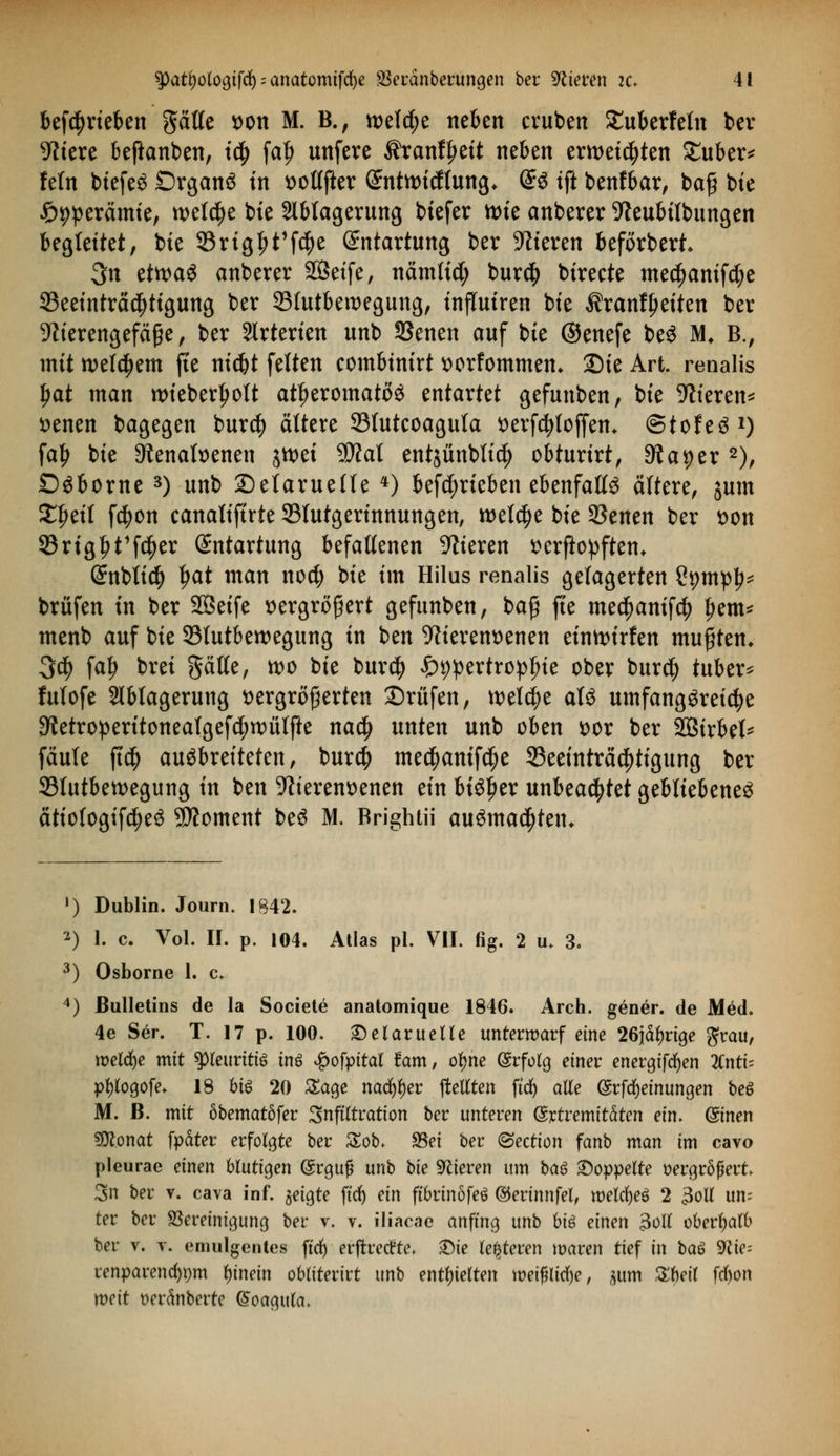 betrieben ptte tton M. B., welche neben cruben £uberfetn ber fitere beftanben, t$ fa|> unfere Äranf^ett neben erweichten £uber* fein btefeö Drganö in x>ottfter (ümtttncftung* @3 ift benfbar, baß bie £>9perämie, wetcfye bie Ablagerung biefer wie anberer 9leubtlbungen begleitet, bie 23rigf>t1f$e Entartung ber Vieren beforbert* 3n tim$ anberer Sßet'fe, nämtid; bur$ birecte medjamfcfye ^Beeinträchtigung ber 35tutberoegung, injTuiren bie Äranfpeiten ber 9h'erengefä£e , ber Arterien unb 33enen auf bie ©enefe be$ M, B., mit wettern fte nidjt feiten eombinirt ttorfommem 2)ie Art. renalis tyat man ttuebertjott attjeromatöö entartet gefunben, bie %'eren* senen bagegen bur$ ältere SSlutcoagula tterfcfytojfem ©tofeS1) fa£ bie Dtenatoenen jtt>et $?at entjünbtic^ obturirt, Stauer 2), Döborne 3) unb Selaruelle *) betrieben ebenfalls ältere, jutn £f)eit fc^on canatiftrte Blutgerinnungen, welche bie 95enen ber *>on 33rigl)t1f$er Entartung befallenen Vieren flerftopftem QtnWid) ljat man noct; bie im Hilus renalis gelagerten ?pmp^ brüfen in ber SBeife *>ergrö£ert gefunben, baß fte me$amf$ Ijem* menb auf bie 93tutbewegung in ben 9tierem)enen eümurfen mußten* 3$ fat) brei Satte, wo bie burcfy ^^ertro^ie ober burd) tuber* futofe Ablagerung vergrößerten Prüfen, welche aU umfangöreicfye 9?etroperitoneatgefcf;tt)ütfte na$ unten unb oben vor ber Söirbel* fäute ft$ ausbreiteten, burcf) me^amfcije ^Beeinträchtigung ber 33tutbeit>egung in ben -ftierenvenen ein bi^er unbeachtet gebliebenes ätiofogifcfyeö SDtoment beS M. Brightii ausmalten. ») Dublin. Journ. IS42. 2) 1. c. Vol. II. p. 104. Atlas pl. VII. fig. 2 m 3. 3) Osborne 1. c* 4) Bulletins de la Societe anatomique 1846. Arch. gener. de Med. 4e Ser. T. 17 p. 100. 2)elarueUe unterwarf eine 26iäi)vi$e grau, welche mit peuritis inß £ofpttat tarn, ofjne (Srfolg einer enerajfcfyen lintx- pfytogofe* 18 biß 20 Sage nad^er freuten ftcf) alle (Srfcfyeinungen beö M. ß. mit öbematöfer Infiltration ber unteren (Srtremitäten ein. (Sinen «Ütonat fpäter erfolgte ber £ob. 95ei ber (Section fanb man im cavo pleurae einen blutigen (Srgufj unb bie 9lieven um baß doppelte vergrößert 3n ber v. cava inf. geigte ftrf) ein ftbrinofeö ©erinnfel, welfyeß 2 3oll um ter ber ^Bereinigung ber v. v. iliacae anfing unb biß einen 3oll oberhalb ber v. v. emulgentes ftd) erjtretfte* £te Kelteren waren tief in baß 9fte= renparencf)pm fynein obliterirt unb entgelten meif?litf)e, sum %W frf)on weit Derdnberte (5oagula>