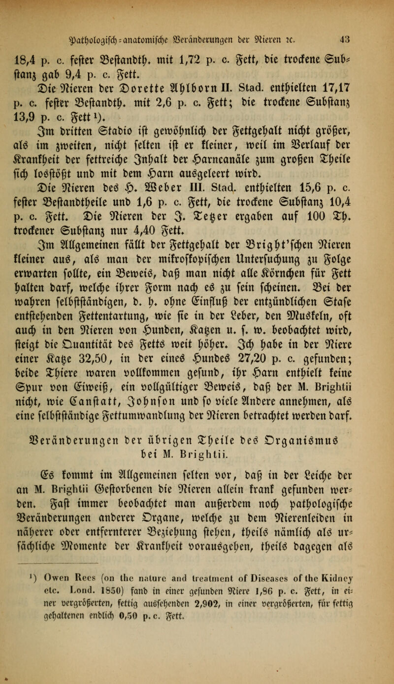 18,4 p. c. fefter 93eftanbtl>* mit 1,72 p. c. gett, bte trotfene ®uh* ftanj gab 9,4 p. c. gett ©teueren ber 2)orette Slljtbornll. Stad. enthielten 17,17 p. c. fefter Seftanbty« mit 2,6 p. c. $ttt; bie trocfene ©ubjlanj 13,9 p. c. gett *)* 3m britten ©tabio ift gewöfmti$ ber gettgeljatt ntc^t großer, als im jweiten, nid;t fetten tji er Keiner, weit im Verlauf ber $ran%it ber fettreiche 3nf>aft ber £arncanäte junt großen £l)eite ftd§> tosftofjt unb mit bem £arn auögeteert wirb* Sie Vieren beS £♦ SBeber III. Stad. enthielten 15,6 p. c. fefter 23eftanbtf>eite unb 1,6 p. c. ftttt, bie trocfene ©ubftanj 10,4 p. c. gett £>ie Vieren ber $. Sieger ergaben auf 100 £$t trocfener (Subftanj nur 4,40 gett 3m 2ltfgemeinen faßt ber gettge^att ber 33rtgljt'fc|>en Vieren Heiner auö, atS man ber mifroffopifcfyen Unterfudjung ju gotge erwarten fottte, ein 23ewei3, bafj man nt$t alte $örn$en für gett Ratten barf, welche i^rer gorm nadj eS ju fein fc&einem 93ei ber wahren fetbftftänbigen, b. \). ofme ©inftuf ber entsünbtidjen ©tafe entftef>enben gettentartung, wie ft'e in ber Seber, ben 9J?u3fetn, oft au$ in ben Vieren t>on £unben, $a£en u* f« w* beobachtet wirb, jieigt bie Quantität beS getts mit t;of>er* 3$ ljabe in ber Spiere einer $age 32,50, in ber eines £unbeS 27,20 p. c gefunben; beibe Spiere waren sottfommen gefunb, tljr Spaxn enthielt feine ©pur t>on &imi$, ein solfgütttger 23eweiS, bafj ber M. Brightii nicfyt, wie ßanftatt, 3o|infon unb fo tnete Slnbere annehmen, atS eine fetbftftänbtge gettumwanbtung ber Vieren Utxafytet werben barf* SSeränberungen ber übrigen £fjeile beS Organismus bet M. Brightii. @S fommt im Sltfgemetnen fetten t>or, bafj in ber Seiche ber an M. Brightii ©eftorbenen bie Vieren altem franf gefunben wer^ ben* gaft immer beobachtet man au#erbem nod) pat^otogi[ct;e 3Seränberungen anberer Organe, wetcfye ju bem Werenteiben in näherer ober entfernterer 33ejteljung fte^en, tljeitS nämtict) ats ur^ fäd)tid)e Momente ber $ranf(;eit florauSgeben, t^eitS bagegen atS l) Owen Recs (on the naturc and treatment of Diseases oftheKidney etc. Lond. 1850) fanb in einer gefunben Zetere 1,86 p. c. $ett, in eu ner vergrößerten, fettig auSfetyenben 2,902, in einer vergrößerten, für fettig gehaltenen enb(td) 0,50 p.c. gett